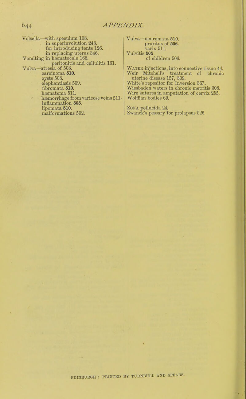 Volsella—with spoculum 108. in suporinvolution 248. for introducing tonts 126. in replacing litems 346. Vomiting in hematocele 168. peritonitis and cellulitis 161. Vulva—atresia of 503. carcinoma 610. cysts 508. elephantiasis 509. fibromata 510. hssmatoma 511. hffimorrhago from varicose veins 511 • inflammation 505. lipomata 510. malformations 502. Vulva—neuromata 510. pruritus of 506. varix 511. Vulvitis 505. of children 506. Water injections, into connective tissue 44. Weir Mitchell's treatment of chronic uterine disease 157, 309. White's repositor for Inversion 367. Wiesbaden waters in chronic metritis 308. Wire sutures in amputation of cervix 255. Wolffian bodies 69. Zona pellucida 24. Zwanck's pessary for prolapsus 526. EDINBURGH ! PRINTED BY TUHNBULL AND SPEAKS.