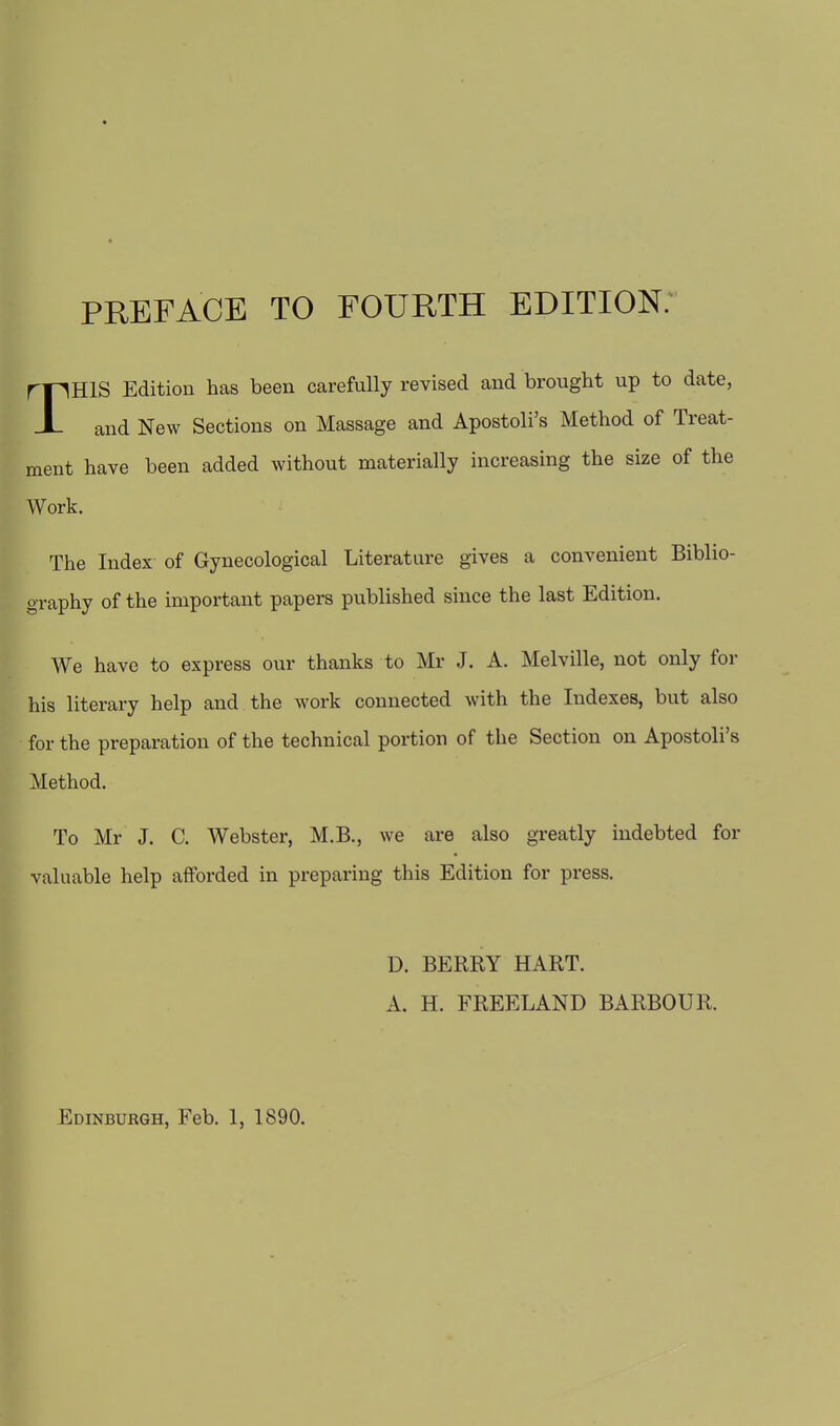 rpHlS Edition has been carefully revised and brought up to date, J- and New Sections on Massage and Apostoli's Method of Treat- ment have been added without materially increasing the size of the Work. The Index of Gynecological Literature gives a convenient Biblio- graphy of the important papers published since the last Edition. We have to express our thanks to Mr J. A. Melville, not only for his literary help and the work connected with the Indexes, but also for the preparation of the technical portion of the Section on Apostoli's Method. To Mr J. C. Webster, M.B., we are also greatly indebted for valuable help afforded in preparing this Edition for press. D. BERRY HART. A. H. FREELAND BARBOUR.