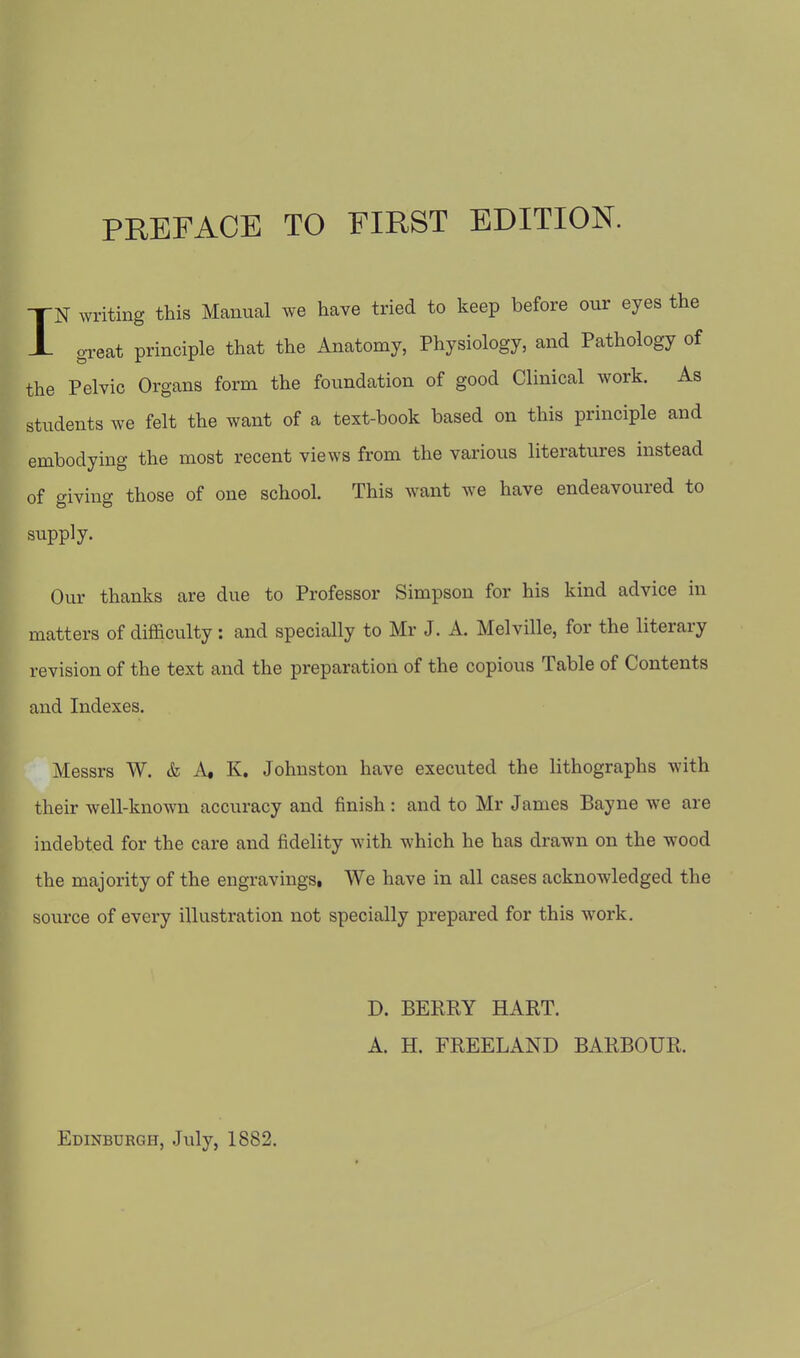 IN writing this Manual we have tried to keep before our eyes the great principle that the Anatomy, Physiology, and Pathology of the Pelvic Organs form the foundation of good Clinical work. As students we felt the want of a text-book based on this principle and embodying the most recent views from the various literatures instead of giving those of one school. This want we have endeavoured to supply. Our thanks are due to Professor Simpson for his kind advice in matters of difficulty : and specially to Mr J. A. Melville, for the literary revision of the text and the preparation of the copious Table of Contents and Indexes. Messrs W. & A« K. Johnston have executed the lithographs with their well-known accuracy and finish: and to Mr James Bayne we are indebted for the care and fidelity with which he has drawn on the wood the majority of the engravings. We have in all cases acknowledged the source of every illustration not specially prepared for this work. D. BERRY HART. A. H. FREELAND BARBOUR. Edinburgh, July, 1882.