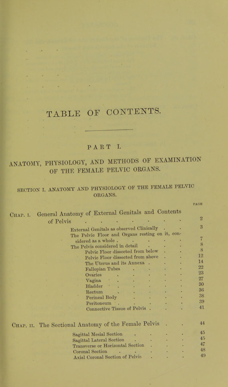 TABLE OF OOI^TEISTTS. PART I. ANATOMY, PHYSIOLOGY, AND METHODS OF EXAMINATION OF THE FEMALE PELVIC ORGANS. SECTION I. ANATOMY AND PHYSIOLOGY OF THE FEMALE PELVIC ORGANS. Chap. i. General Anatomy of External Genitals and Contents of Pelvis . . • • • External Genitals as observed Clinically . The Pelvic Floor and Organs resting on it, con sidered as a whole . The Pelvis considered in detail Pelvic Floor dissected from below Pelvic Floor dissected from above The Uterus and its Annexa Fallopian Tubes Ovaries Vagina Bladder Rectum Perineal Body Peritoneiim Connective Tissue of Pelvis PAGE 2 3 7 8 8 12 14 22 23 27 30 3G 38 39 41 Chap. ii. The Sectional Anatomy of the Female Pelvis Sagittal Mesial Section Sagittal Lateral Section Transverse or Horizontal Section Coronal Section Axial Coronal Section of Pelvis 44 45 45 47 48 49