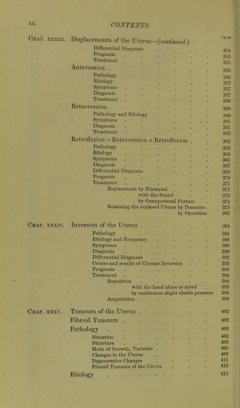 Chap, xxxiii. Displacements of the mevm~{contmued.) Differential Diagnosis .... 354 Prognosis 355 Treatment ...... 355 Anteversion ..... 350 Pathology 35g Etiology 357 Symptoms 357 Diagnosis 3.57 Treatment . . . . _ . ^ 353 Eetroversion....... 3(50 Pathology and Etiology .... 360 Symptoms . . . . ... 361 Diagnosis ...... 361 Treatment ...... 362 Ketroflexion = Retroversioin-Retroflexion . . 362 Pathology ...... 362 Etiology 364 Symptoms ...... 365 Diagnosis ...... 367 Differential Diagnosis .... 369 Prognosis . . . . . . 370 Treatment ...... 371 Replacement by Bimanual . . . 371 with the Sound . . 373 by Genupectoral Posture . 374 Retaining the replaced Uterus by Pessaries . 375 by Operation 382 Chap, xxxiv. Inversion of the Uterus ..... 384 Pathology ...... 384 Etiology and Frequency .... 388 Symptoms ...... 389 Diagnosis ...... 390 Differential Diagnosis .... 392 Course and results of Chronic Inversion . . 393 Prognosis ...... 394 Treatment ...... 394 Reposition ..... 394 with the hand alone or aided . 395 by continuous slight elastic pressure 398 Amputation ..... 399 Chap. xxxv. Tumours of the Uterus ..... 402 Fibroid Tumours 402 Pathology 403 Situation ...... 403 Structvu-e ...... 403 Mode of Growth, Varieties .... 405 Changes in the Uterus .... 409 Degenerative Changes .... 411 Fibroid Tumours of the Cervix ... 412 Etiology 413