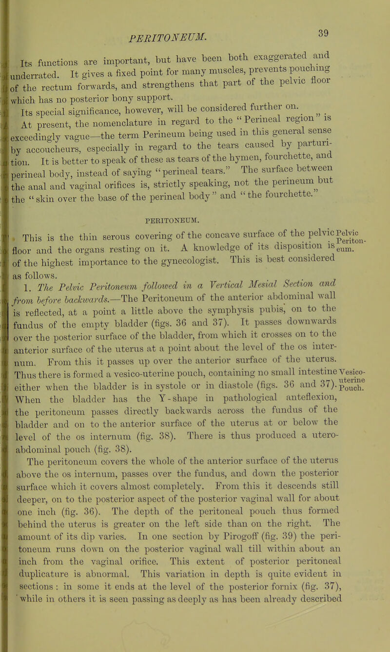 PERITONEUM. Its functions are important, but have been both exaggerated and underrated. It gives a fixed point for many muscles, prevents pouchmg of the rectum forwards, and strengthens that part of the pelvic floor which has no posterior bony support. Its special significance, however, will be considered further on. _ _ At present, the nomenclature in regard to the  Perineal region is exceedingly vague-the term Perineum being used in this general sense by accoucheurs, especially in regard to the tears caused by parturi- tion It is better to speak of these as tears of the hymen, fourchette, and perineal body, instead of saying  perineal tears. The surface between the anal and vaginal orifices is, strictly speaking, not the perineum^ but the skin over the base of the perineal body and the fourchette. PERITONEUM. . This is the thin serous covering of the concave surface of the pelvic Pelvic^^ floor and the organs resting on it. A knowledge of its disposition 18^^^^^,^ of the highest importance to the gynecologist. This is best considered as follows. 1. The Pelvic Peritoneum folloived in a Vertical Mesial Section and from before bachvards.—The Peritoneum of the anterior abdominal wall is reflected, at a point a little above the symphysis pubisj on to the fundus of the empty bladder (figs. 36 and 37). It passes downwards over the posterior surface of the bladder, from which it crosses on to the anterior surface of the uterus at a point about the level of the os inter- num. From this it passes up over the anterior surface of the uterus. Thus there is formed a vesico-uterine pouch, containing no small intestine Vesico- either when the bladder is in systole or in diastole (figs. 36 and 37).pQ®^™^® When the bladder has the Y-shape in pathological anteflexion, the peritoneum passes directly backwards across the fundus of the bladder and on to the anterior surface of the uterus at or below the level of the os internum (fig. 38). There is thus produced a utero- abdominal pouch (fig. 38). The peritoneum covers the whole of the anterior surface of the utei-us above the os internum, passes over the fundus, and down the posterior surface which it covers almost completely. From this it descends still deeper, on to the posterior aspect of the posterior vaginal wall for about one inch (fig. 36). The depth of the peritoneal pouch thus formed behind the uterus is greater on the left side than on the right. The amount of its dip varies. In one section by Pirogoff (fig. 39) the peri- toneum runs down on the posterior vaginal wall till within about an inch from the vaginal orifice. This extent of posterior peritoneal duplicature is abnormal. This variation in depth is quite evident in sections : in some it ends at the level of the posterior fornix (fig. 37), ' while in others it is seen passing as deeply as has been already described