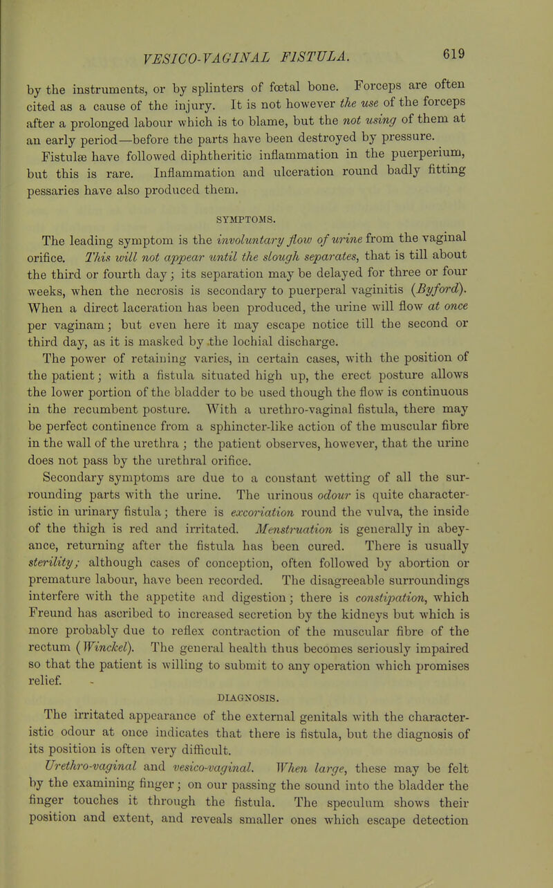 by the instruments, or by splinters of foetal bone. Forceps are often cited as a cause of the injury. It is not however the use of the forceps after a prolonged labour which is to blame, but the not using of them at an early period—before the parts have been destroyed by pressure. Fistula have followed diphtheritic inflammation in the puerperium, but this is rare. Inflammation and ulceration round badly fitting pessaries have also produced them. SYMPTOMS. The leading symptom is the involuntary flow of urine from the vaginal orifice. This will not appear tmtil the slough separates, that is till about the third or fourth day; its separation may be delayed for three or four weeks, when the necrosis is secondary to puerperal vaginitis {Byford). When a direct laceration has been produced, the urine will flow at once per vaginam; but even here it may escape notice till the second or third day, as it is masked by .the lochial discharge. The power of retaining varies, in certain cases, with the position of the patient; with a fistula situated high up, the erect posture allows the lower portion of the bladder to be used though the flow is continuous in the recumbent posture. With a urethro-vaginal fistula, there may be perfect continence from a sphincter-like action of the muscular fibre in the wall of the urethra ; the patient observes, however, that the urine does not pass by the urethral orifice. Secondary symptoms are due to a constant wetting of all the sur- rounding parts with the urine. The urinous odour is quite character- istic in urinary fistula; there is excoriation round the vulva, the inside of the thigh is red and irritated. Menstruation is generally in abey- ance, returning after the fistula has been cured. There is usually sterility; although cases of conception, often followed by abortion or premature labour, have been recorded. The disagreeable surroundings interfere with the appetite and digestion; there is constipation, which Freund has ascribed to increased secretion by the kidneys but which is more probably due to reflex contraction of the muscular fibre of the rectum (Winckel). The general health thus becomes seriously impaired so that the patient is Avilling to submit to any operation which promises relief. DIAGNOSIS. The irritated appearance of the external genitals with the character- istic odour at once indicates that there is fistula, but the diagnosis of its position is often very difficult. Urethro-vaginal and vesico-vaginal. When large, these may be felt by the examining finger; on our passing the sound into the bladder the finger touches it through the fistula. The speculum shows their position and extent, and reveals smaller ones which escape detection