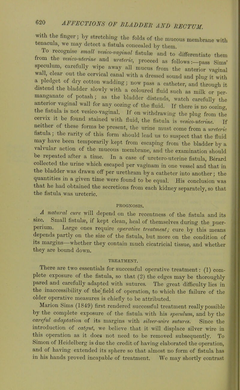 with the finger; by stretching the folds of tl>e mucous membrane with tenacula, we may detect a fistula concealed by them To recognise small vesico-vaginal fistulas and to differentiate them from the vesico-uterine and 'ureteric, proceed as follows r-pass Sims' speculum, carefully wipe away all mucus from the anterior vaginal wall clear out the cervical canal with a dressed sound and plug it with a pledget of dry cotton wadding; now pass a catheter, and through it distend the bladder slowly with a coloured fluid such as milk or per- manganate of potash; as the bladder distends, watch carefully the anterior vaginal wall for any oozing of the fluid. If there is no oozing the fistula is not vesico-vaginal. If on withdrawing the plug from the cervix It be found stained with fluid, the fistula is vesico-uterine. If neither of these forms be present, the urine must come from a ureteric fistula; the rarity of this form should lead us to suspect that the fluid may have been temporarily kept from escaping from the bladder by a valvular action of the mucous membrane, and the examination should be repeated after a time. In a case of uretero-uterine fistula, B6rard collected the urine which escaped per vaginam in one vessel and that in the bladder was drawn off per urethram by a catheter into another; the quantities in a given time were found to be equal. His conclusion was that he had obtained the secretions from each kidney separately, so that the fistula was ureteric. PROGNOSIS. ^ A natural cure will depend on the recentness of the fistula and its size. Small fistulse, if kept clean, heal of themselves during the puer- perium. Large ones require operative treatment; cure by this means depends partly on the size of the fistula, but more on the condition of its margins—whether they contain much cicatricial tissue, and whether they are bound down. TREATMENT. There are two essentials for successful operative treatment: (1) com- plete exposure of the fistula, so that (2) the edges may be thoroughly pared and carefully adapted with sutures. The great difl&culty lies in the inaccessibility of thefield of operation, to which the failure of the older operative measures is chiefly to be attributed. Marion Sims (1849) first rendered successful treatment really possible by the complete exposure of the fistula with his speculum, and by the careful adaptation of its margins with silver-wire sutures. Since the introduction of catgut, we believe that it will displace silver wire in this operation as it does not need to be removed subsequently. To Simon of Heidelberg is due the credit of having elaborated the operation, and of having extended its sphere so that almost no form of fistula has in his hands proved incapable of treatment. We may shortly contrast