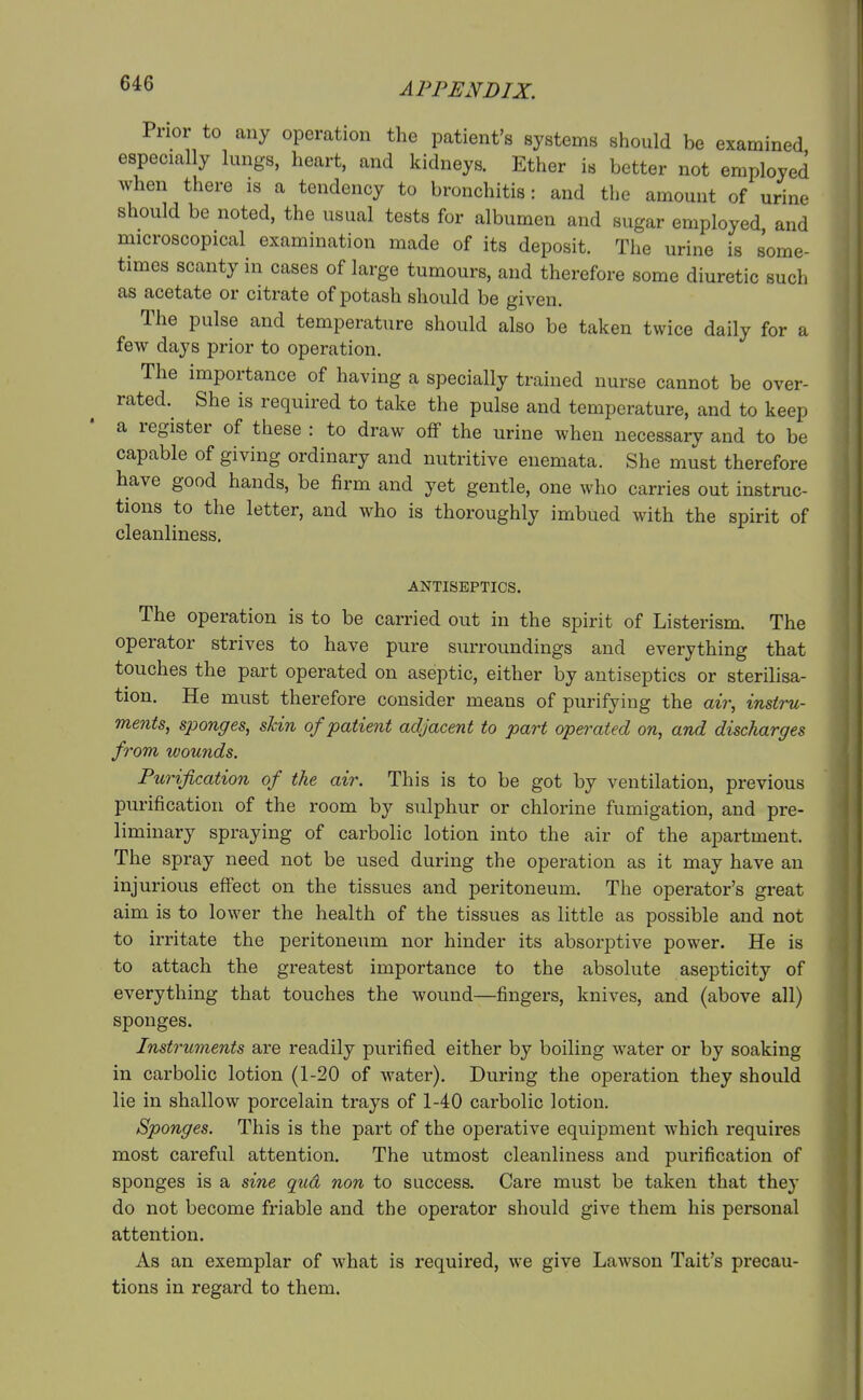 Prior to any operation the patient's systems should be examined especially lungs, heart, and kidneys. Ether is better not employed when there is a tendency to bronchitis: and the amount of urine should be noted, the usual tests for albumen and sugar employed and microscopical examination made of its deposit. The urine is some- times scanty in cases of large tumours, and therefore some diuretic such as acetate or citrate of potash should be given. The pulse and temperature should also be taken twice daily for a few days prior to operation. The importance of having a specially trained nurse cannot be over- rated. She is required to take the pulse and temperature, and to keep a register of these : to draw off the urine when necessary and to be capable of giving ordinary and nutritive enemata. She must therefore have good hands, be firm and yet gentle, one who carries out instruc- tions to the letter, and who is thoroughly imbued with the spirit of cleanliness. ANTISEPTICS. The operation is to be carried out in the spirit of Listerism. The operator strives to have pure surroundings and everything that touches the part operated on aseptic, either by antiseptics or sterilisa- tion. He must therefore consider means of purifying the air, instru- ments, sjjonges, shin of patient adjacent to part operated on, and discharges from wounds. Purification of the air. This is to be got by ventilation, previous purification of the room by sulphur or chlorine fumigation, and pre- liminary spraying of carbolic lotion into the air of the apartment. The spray need not be used during the operation as it may have an injurious effect on the tissues and peritoneum. The operator's great aim is to lower the health of the tissues as little as possible and not to irritate the peritoneum nor hinder its absorptive power. He is to attach the greatest importance to the absolute asepticity of everything that touches the wound—fingers, knives, and (above all) sponges. Inst7^uments are readily purified either by boiling water or by soaking in carbolic lotion (1-20 of water). During the operation they should lie in shallow porcelain trays of 1-40 carbolic lotion. Sponges. This is the part of the operative equipment which requires most careful attention. The utmost cleanliness and purification of sponges is a sine qud non to success. Care must be taken that they do not become friable and the operator should give them his personal attention. As an exemplar of what is required, we give Lawson Tait's precau- tions in regard to them.