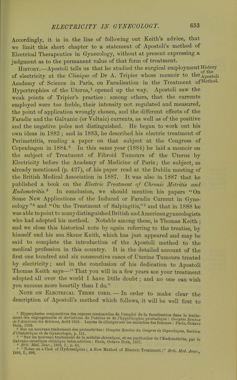 Accordingly, it is in the line of following out Keith's advice, that we limit this short chapter to a statement of Apostoli's method of Electrical Therapeutics in Gynecology, without at present expressing a judgment as to the permanent value of that form of treatment. History.—Apostoli tells us that he studied the surgical employment History of electricity at the Chnique of Dr A. Tripier whose memoir to the Apostoli Academy of Science in Paris, on Faradisation in the Treatment of^ethod. Hypertrophies of the Uterus,^ opened up the way. Apostoli saw the weak points of Tripier's practice: among others, that the currents employed were too feeble, their intensity not regulated and measured, the point of application wrongly chosen, and the different effects of the Faradic and the Galvanic (or Voltaic) currents, as well as of the positive and the negative poles not distinguished. He began to work out his own ideas in 1882 ; and in 1883, he described his electric treatment of Perimetritis, reading a paper on that subject at the Congress of Copenhagen in 1884.^ In this same year (1884) he laid a memoir on the subject of Treatment of Fibroid Tumours of the Uterus by Electricity before the Academy of Medicine of Paris; the subject, as already mentioned (p. 427), of his paper read at the Dublin meeting of the British Medical Association in 1887. It was also in 1887 that he published a book on the Electric Treatment of Chronic Metritis and Endometritis.^ In conclusion, we should mention his papers On Some New Applications of the Induced or Faradic Current in Gyne- cology* and On the Treatment of Salpingitis, and that in 1888 he was able to point to many distinguished British and American gynecologists who had adopted his method. Notable among these, is Thomas Keith ; and we close this historical note by again referring to the treatise, by himself and his son Skene Keith, which has just appeared and may be said to complete the introduction of the Apostoli method to the medical profession in this country. It is the detailed account of the first one hundred and six consecutive cases of Uterine Tumours treated by electricity; and in the conclusion of his dedication to Apostoli Thomas Keith says— That you will in a few years see your treatment adopted all over the world I have little doubt; and no one can wish you success more heartily than I do. Note on Electrical Terms used. — In order to make clear the description of Apostoli's method which follows, it will be well first to ^ Hyperplasies conjonctives des oiganes oontractiles de I'emploi de la faradisation dans le traite ment des engorgements et deviations de I'uterus et de I'hypertrophie prostatique : Comptea Rendvs de VAcademic des Sciences, Aoftt 1S59. Lemons de clinique sur les maladies des femmes : Paris Octave X)oiQ) ISSSt ' ..AJ^^l™ no«7eatraitement des perimetrites: Comptes Rendus du Congres de Copenhague, Section d Obstetrique et de Gynecologie, p. 141. ' 3 <• s„r un nouveau traitement de la m(5trite chronique, et en particulier de I'Endometrite mar 1p Galvano-caustique chmiique intra-uterine : Paris, Octave Doin, 1SS7 ' * Brit. Med. Jour., 18SS, I., p. 63. iooot^°<^^o °° ^ ^^^^ Hydrosalpinx; A New Method of Electric Treatment: BHt. Med. Jour 1888) I.J 998* * *'