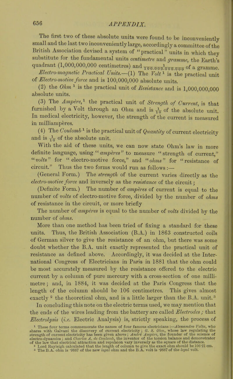 The first two of these absolute units were found to be inconveniently small and the last two inconveniently large, accordingly a committee of the British Association devised a system of practical units in which they substitute for the fundamental units centimetre and gramme, the Earth's quadrant (1,000,000,000 centimetres) and of a gramme. Electro-magnetic Practical Units.—(1) The Volt ^ is the practical unit of Electro-motive force and is 100,000,000 absolute units. (2) the 0km ^ is the practical unit of Resistance and is 1,000,000,000 absolute units. (3) The Ampere,^ the practical unit of Strength of Current, is that furnished by a Volt through an Ohm and is of the absolute unit. In medical electricity, however, the strength of the current is measured in milliamperes. (4) The Coulomb ^ is the practical unit of Quantity of current electricity and is y^- of the absolute unit. With the aid of these units, we can now state Ohm's law in more definite language, using ''amperes to measure strength of current, ''volts for electro-motive force, and ohms for resistance of circuit. Thus the two forms would run as follows:— (General Form.) The strength of the current varies directly as the electro-motive force and inversely as the resistance of the circuit; (Definite Form.) The number of amperes of current is equal to the number of volts of electro-motive force, divided by the number of oAww of resistance in the circuit, or more briefly The number of amperes is equal to the number of volts divided by the number of ohms. More than one method has been tried of fixing a standard for these units. Thus, the British Association (B.A.) in 1863 constructed coils of German silver to give the resistance of an ohm, but there was some doubt whether the B.A. unit exactly represented the practical unit of resistance as defined above. Accordingly, it was decided at the Inter- national Congress of Electricians in Paris in 1881 that the ohm could be most accurately measured by the resistance ofiered to the electric current by a column of pure mercury with a cross-section of one milli- metre; and, in 1884, it was decided at the Paris Congress that the length of the column should be 106 centimetres. This gives almost exactly ^ the theoretical ohm, and is a little larger than the B.A. unit. In concluding this note on the electric terms used, we may mention that the ends of the wires leading from the battery are called Electrodes ; that Electrolysis {i.e. Electric Analysis) is, strictly speaking, the process of ^ These four terms commemorate the names of four famous electricians :—Akssandro Volta, who shares with Galvani the discovery of current electricity ; G. S. Ohm, whose law regulating the strength of current electricity has been given above ; Andre Ampere, tlie founder of the science of electro-dynamics ; and Charles A. de Coulomb, the inventor of the torsion balance and demonstrator of the law that electrical attraction and repulsion vary inversely as the square of the distance. ^ Lord Rayleigh calculated that the length of column to give the exact ohm should be 106'21 cm. 3 The B.A. ohm is -9887 of the new legal ohm and the B.A. volt is -9887 of the legal volt.