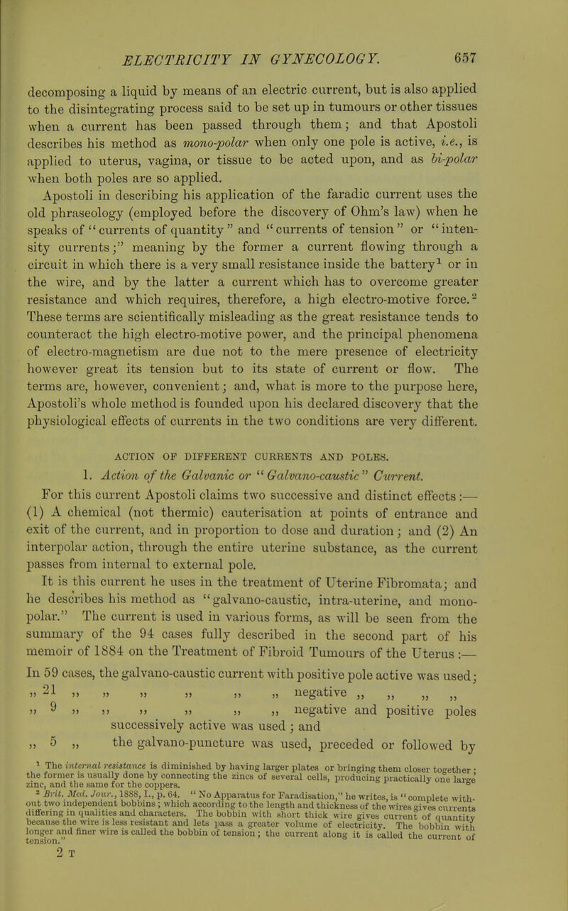 decomposing a liquid by means of an electric current, but is also applied to the disintegrating process said to be set up in tumours or other tissues when a current has been passed through them; and that Apostoli describes his method as mono-polar when only one pole is active, i.e., is applied to uterus, vagina, or tissue to be acted upon, and as bi-polar when both poles are so applied. Apostoli in describing his application of the faradic current uses the old phraseology (employed before the discovery of Ohm's law) when he speaks of currents of quantity and currents of tension or inten- sity currents; meaning by the former a current flowing through a circuit in which there is a very small resistance inside the battery^ or in the wire, and by the latter a current which has to overcome greater resistance and which requires, therefore, a high electro-motive force. ^ These terms are scientifically misleading as the great resistance tends to counteract the high electro-motive power, and the principal phenomena of electro-magnetism are due not to the mere presence of electricity however great its tension but to its state of current or flow. The terms are, however, convenient; and, what is more to the purpose here, Apostoli's whole method is founded upon his declared discovery that the physiological efiects of currents in the two conditions are very different. ACTION OP DIFFERENT CURRENTS AND POLES. 1. Action of the Galvanic or Galvano-cattstic Current. For this current Apostoli claims two successive and distinct effects :— (1) A chemical (not thermic) cauterisation at points of entrance and exit of the current, and in proportion to dose and duration ; and (2) An interpolar action, through the entire uterine substance, as the current passes from internal to external pole. It is this current he uses in the treatment of Uterine Fibromata; and he describes his method as  galvano-caustic, intra-uterine, and mono- polar. The current is used in various forms, as will be seen from the summary of the 94 cases fully described in the second part of his memoir of 1884 on the Treatment of Fibroid Tumours of the Uterus :— In 59 cases, the galvano-caustic current with positive pole active was used; » 21 » » » >» » » negative „ „ „ „ j> ^ 5> j> >) » » ,j negative and positive poles successively active was used ; and „ 5 „ the galvano-puncture was used, preceded or followed by 1 The internal resistance is diminislied by having larger plates or bringing them closer together • the former is usually done by connecting the zincs of several cells, producing practically one larse' zinc, and the same for the coppers. t- .7 gc 2 Brit. Med. Jour., 1S8S, I., p. 04.  No Apparatus for Faradisation, he writes, is  complete with- out two independent bobbins ; which according to the length and thickness of the wires gives currents differing in qualities and characters. The bobbin with short thick wire gives current of quantitv because the wire is less resistant and lets pass a greater volume of electricity. The bobbin with longer and finer wire is called the bobbin of tension ; the current along it is caUed the current of tension. vnixcui, 01