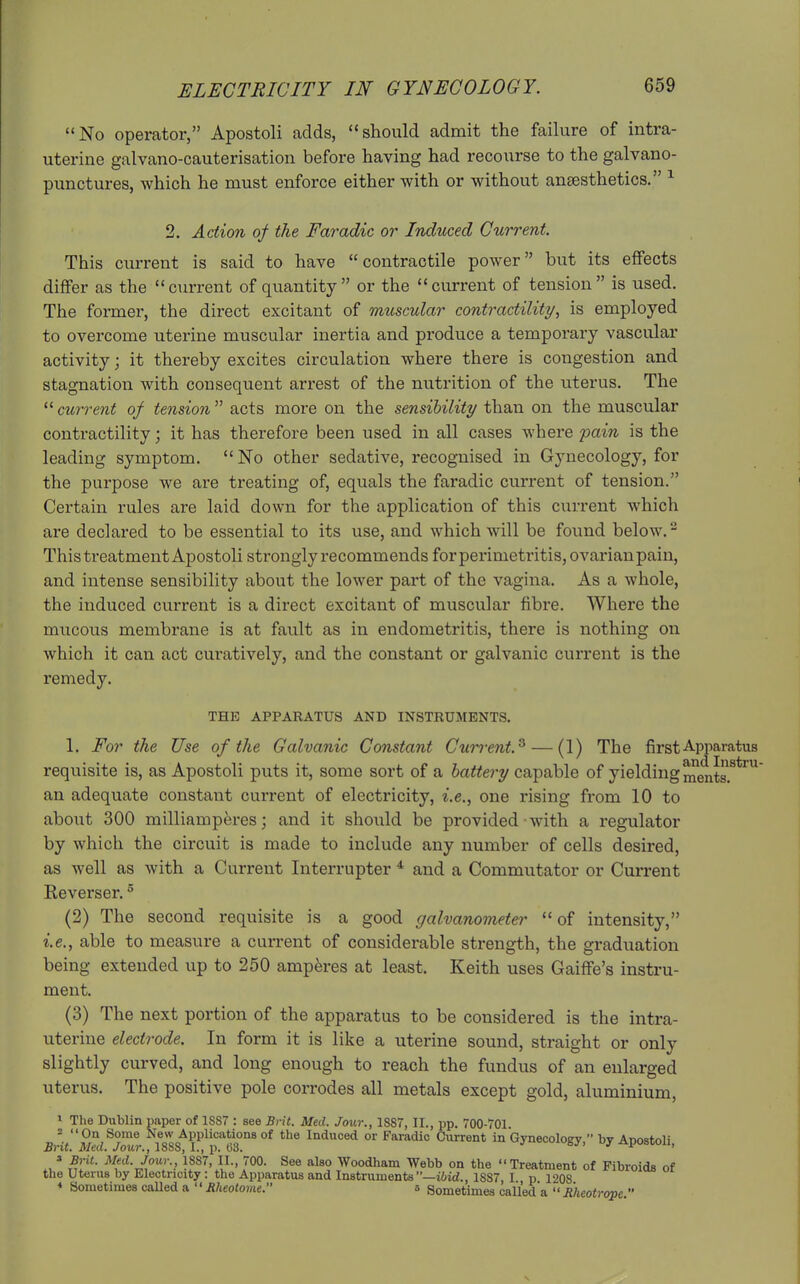 No operator, Apostoli adds, should admit the failure of intra- uterine galvano-cauterisation before having had recourse to the galvano- punctures, which he must enforce either with or without anaesthetics. ^ 2. Action of the Faradic or Induced Current. This current is said to have  contractile power but its effects differ as the current of quantity or the current of tension is used. The former, the direct excitant of muscular contractility, is employed to overcome uterine muscular inertia and produce a temporary vascular activity; it thereby excites circulation where there is congestion and stagnation with consequent arrest of the nutrition of the uterus. The '^ctirrent of tension acts more on the sensibility than on the muscular contractility; it has therefore been used in all cases where pain is the leading symptom. No other sedative, recognised in Gynecology, for the purpose we are treating of, equals the faradic current of tension. Certain rules are laid down for the application of this current which are declared to be essential to its use, and which will be found below. ^ This treatment Apostoli strongly recommends for perimetritis, ovarian pain, and intense sensibility about the lower part of the vagina. As a whole, the induced current is a direct excitant of muscular fibre. Where the mucous membrane is at fault as in endometritis, there is nothing on which it can act curatively, and the constant or galvanic current is the remedy. THE APPARATUS AND INSTRUMENTS. 1. For the Use of the Galvanic Constant Cun'ent.^ — (1) The first Apparatus dtud 111 t requisite is, as Apostoli puts it, some sort of a battery capable of yielding ^ents? ^ an adequate constant current of electricity, i.e., one rising from 10 to about 300 milliampferes; and it should be provided with a regulator by which the circuit is made to include any number of cells desired, as well as with a Current Interrupter * and a Commutator or Current Keverser. ° (2) The second requisite is a good galvanometer of intensity, i.e., able to measure a current of considerable strength, the graduation being extended up to 250 amperes at least. Keith uses Gaiffe's instru- ment. (3) The next portion of the apparatus to be considered is the intra- uterine electrode. In form it is like a uterine sound, straight or only slightly curved, and long enough to reach the fundus of an enlarged uterus. The positive pole corrodes all metals except gold, aluminium, » The Dublin paper of 1887 : see Brit. Med. Jour., 1887, II., pp. 700-701. Brit 'Med^Jour ^ISSS^^^^ Induced or Faradic Current in Gynecology, by Apostoli, ' Brit. Med. Jour., 1887, 11., 700. See also Woodham Webb on the Treatment of Fibroids of the Uterus by Electricity: the Apparatus and Instruments—i6id., 1887 I p 1208 * Sometimes called a  Bheotome. s Sometimes called a  Rheotrope 