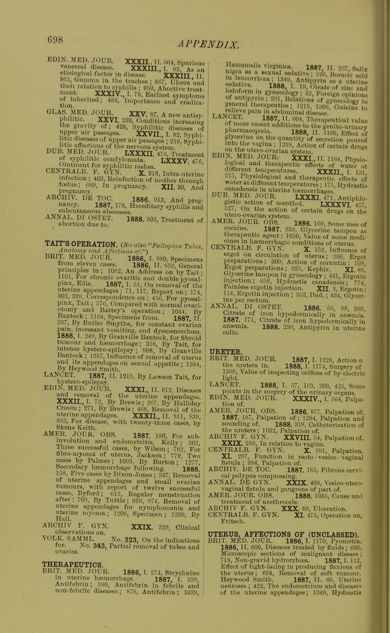 APPENDIX. EDIN MED. JOUR. XXXII., 11. .,04, .Spurious venereal diseiiKe. XXXIII., I. k. As an etiological factor in diHeaso. XXXIII II SC5 Gumiua in tlio trachea ; 807, Ulcers'arui then relatum to syiiliilis ; 9.01), Abortive treat- nient XXXIV., I. 79, Earliest symptoms tfon ' ' ' ^'P°'*ance and eradica- GLAUMED. JOUR XXV. 87, A new antisy- pl.ihtic. XXVI. ;230, Conditions increasinR the gravity of; 428, .Syphilitic diseases of upper air passages. XXVII., I. 82, Syphi- tic diseases of iipper air pa.s.siges ; 219, byphi- rvTTD nervous system. DUB MED. JOUR. LXXXII. 47(i, Treatment ot syphilitic condylomata. LXXXV 470 Ji'*^' syphilitic riishes. ' ' CENTRALB. F. GYN. X. 318, Ititra-titerine infection ; 403, Reinfection of mother tlirough fretus; 089, In pregnancy. XII. 30, And pregnancy. ' ARCHIV. DE TOO. 1886. 913, And preg- nancy 1887, 178, Hereditary sypliilii and subcutaneous abscesses. ANNAL DI OSTET. 1888. 503, Treatment of abortion due to. TAIT'S OPERATION. (Sec also Fallopian Tubes, Anatomy and Atfeclions of.) BRIT. MED. JOUR. 1886, I. 880, Specimens from eleven cases. 1886, II. S52, General Pn'=jples in ; 10S2, An Address on by Tait; 1101, For chronic ovaritis and double pyosal- pinx, Edis. 1887, I. 51, On removal of the rfUrf, 66V, Correspondence on ; 450, For pyosal- pinx, Tait; 570, Compared with normal ovari- otomy and Battey's operation; 1044, By Bantock ; 1164, Specimens from. 1887 II. 237, By Butler Smythe, for constant ovarian pain, incessant vomiting, and dysmenorrhoea. 1888, I. 249, By Granville Bantock, for fibroid tumour and ha3morrhage; 358, By Tait, for intense hystero-epilepsy; 908, By Granville Bantock ; 13S7, Inlluence of removal of uterus and Its appendages on sexual appetite; 1394, By Heywood Smith. LANCET. 1887, II. 1213, By Lawson Tait, for hystero-epilepsy. EDIN. MED. JOUR. XXXI., 11. 812, Diseases ajid removal of the uterine appendages. XXXII., I. 73, By Brewis; 207, By Halliday Croom; 271, By Brewis; 4(i8, Removal of the uterine appendages. XXXII., II. 811, 839, SS3, For disease, with twenty-three cases, bv Skene Keith. ^ AMER. JOUR. OBS. 1887. ISO, For sub- involution and endometritis, Kelly; 302 Three successful cases, by Wilson; 702, For fibro-myoma of uterus, Jackson; 779,'Two cases by Palmer; 1093, By Burton; 1277, becondary hfemorrhage following. 1888. 158, Five cases by Dixon-Jones ; 337, Removai of uterine appendages and small ovarian tumours, with report of twelve successful cases, Byford; 012, Regular menstruation after; 709, By Tuttle; 939, 974, Removal of uterine appendages for nymphomania and uterine myoma; 1200, Specimen; 1209, By Hall. ARCHIV F. GYN. XXIX. 329, Clinical observations on. VOLK. SAMML. No. 323, On the indications for. No. 343, Partial removal of tubes and ovaries. THERAPEUTICS. BRIT. MED. JOUR. 1886, I. 274, Strychnine in uterine hteniorrhage. 1887 I. 330 Antifebrin; 590, Antifebrin in feljril'e and non-febrile diseases ; 870, Antifebrin ; 1039, Hamamelis virginica. 1887. II. ■61 Salir nigra as a sexual sedative ; 520, jioracic ,1 in leucorrh.ea; 1349, Antipyrin ;u. ruteWne iodof^rn ■ ^--in^ nd iodoform in gynecology; :i2, Foreign opinions of antipyrin ; 291, Relations of gynecology ?^ general therapeutics; 1213, I30s, Codeine T * iJo^*;. 1 abdominal diseiise. LANCEl. 1887, II. Therapeutical value of more recent additions to the genito-urinary pharraacopwia. 1888, II. 1100, Effect of glycerine on the quantity of secretion poured into the vagina ; 1238, Action of certain drugs on the utero ovarian system EDIN. MED. JOUR. ixXI., II. 1104, Physio- logical and therapeutic effects of water at ilifterent temperatures. XXXII I 11 215 Physiological and therapeutic effects'of water at diflerent temperatures; 175, Hydrastis canadensis in uterine haemori hat;eH DUB MED JOUR. LXXXI.T?; Antiphlo- gistic action of menthol. LXXXVI 457 527, On the action of certain drugs on the utero-ovarian system. AMER. JOUR. OBS. 1886. 109, Some uses of cocaine. 1887. 33(i, Glycerine tampon as therapeutic agent; 1050, Value of some medi- r.r^iv^-l.'Jf ®. in hamiorrhagic contUtions of uterus. CENTRALB. P. GYN. X. 152, Influence of ergot on circulation of uterus; 300, Ergot preparations ; 309, Action of cornutin ; 5->S Ergot preparations; 025, Kephir. XI Ss' Glycerine tampon in gynecology ; 441, Erg'otin injection; 05S, Hydrastis canadensis; 774 Painless ergotin injection. XII. 3, Ergotin; 114, Ergotin injection ; 353, Ibid.; 434, Glycer- ine per rectum. ANNAL. DI OSTET. 1886. 50, 98, 209, Citrate of iron hypodermically in antemia. 1887. 171, Citrate of iron hypodermically in ansemia. 1888. 230, Antipyrin in uterine colic. URETER BRIT. MED. JOUR. 1887, I. 1228, Action o the ureters in. 1888, I. 1174, Surgery of 1208, Value of inspecting orifices of bv electric light. LANCET. 1888, I. 57, 163, 209, 425, Some points in the surgery of the urinary organs. EDIN. MED. JOUR. XXXIV., I. 504, Palpa- tion of. AMER. JOUR. OBS. 1886. 877, Palpation of. 1887. 187, Palpation of; 1294, Palpation and sounding of. 1888. 318, Catheterization of the ureters ; 1032, Palpation of. ARCHIV P. GYN. XXVIIL 54, Palpation of. XXIX. 289, In relation to vagina. CENTRALB. F. GYN. X. 591, Palpation. XL 297, Function in recto - vesico - vaginal fistula ; 384, Palpation of. ARCHIV. DE TOC. 1887. 185, Fibrous cervi- cal polypus compressing. ANNAL. DE GYN. XXIX. 408, Vesico-ntero- vaginal fistula and gangrene of part of. AMER. JOUR. OBS. 1888. 1035, Cause an.l treatment of urethrocele. ARCHIV F. GYN. XXX. 89, Ulceration. CENTRALB. F. GYN. XI. 475, Operation on, Fritsch. UTERUS, AFFECTIONS OF (UNCLASSED). BRIT. MED. JOUR. 1886,1. 1170, Pvometra. 1886, II. 600, Diseases treated by fluids; 090, Microscopic sections of malignant disea.«e; 718, Non-gravid hy<Irorrhoefi. 1887,1. 112, Ettect of tight-lacing in producing flexions of the uterus; 624, Removal of soft tumour, Heywood Smith. 1887, II. 00, Uterine neuroses ; 422, The endometrium and diseases of the uterine appendages; 1349, Hydi-astis