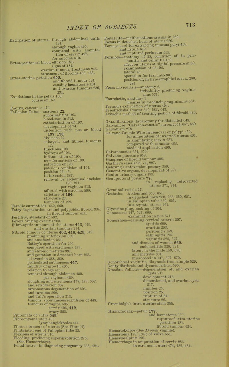 Extirpation of uterus—through abdomiml walls 494. tlu-ough vagina 495. compared with amputa- tion of cervix 497. for sarcoma 510. Extra-peritoneal hlood effusion ISl. signs of 184. ovarian tumour, treatment 245. treatment of libroids 433, 435. Extra-uterine gestation 650. and fibroid tumour 424. causing heematocele 181. and ovarian tumours 230, 231. Exudations in the pelvis leO. course of 169. Facies, cancerous 470. Fallopian Tubes—anatomy 22. abnormalities 193. blood-sacs in 513. catheterisation of 193. development of 74. distention with pus or blood 197,198. divisions 22. enlarged, and fibroid , tumours 422. functions 193. hydrops of 196. inflammation of 195. new formations of 199. palpation of 193. patulous condition of 194. position 22, 45. in inversion 387. removal by abdominal incision 198, 211. per vagi nam 212. affected with sarcoma 506. stricture of 194. structure 23. tumo\irs of 199. Faradic current 654, 059, 660. Fatty degeneration around polypoidal fibroid 384. in fibroid tumour 411. Fertility, standard of 592. Fevers causing ovaritis 203. f ibro-cystic tiimours of the uterus 443, 649. and ovarian tumours 234. Fibroid tumour of uterus 402, 416, 425, 649. producing anteflexion 350. and anteflexion 354. Battey's operation-for 209. compared with carcinoma 477. and clironic metritis 337. and gestation in detached horn 263. + inversion 388, 389. pediciilated submucous 447. rapidity of growth 405. relation to age 415. removal through abdomen 430. per vagi nam 429. sloughing and carcinoma 478, 479, 502. and retroflexion 367. sarcomatous degeneration of 605. and sarcoma 509. and Tait's operation 213. tumour, spontaneous expulsion of 448. tumoui-s of vagina 535. cervix 403, 412. ovary 223. Fibromata of vulva 549. Fibro-myoma iiteri 40:!. lymphangiektodes 444. Fibrous tumour of uterus (See Fibroid). Fimbriated end of Fallopian tube 23. Flexions of uterus 34(5. Flooding, producing superinvolution 275. (See Haemorrhage). Foetal heai-t—in diagnosing pregnancy 338, 424. Foetal life—malformations arising in 259. Foetus in detached horn of uterus 260. _ Forceps used for extracting mucous polyi 458. and fistula 619. and ruptured perineum 555. Fornices—anatomy of 28, condition of, in peri- tonitis and cellulitis 169. effect on uterus of digital pressure m 80. examination of 95, 96. lateral 45. operation for tear into 301. position of, in hypertrophied cervix 280, 287. Fossa navicularis—anatomy 6. . . irritability producing vaginis- mus 531. Fourchette, anatomy 3. , . fissures in, producing vaginismus 5dl. Freund's extirpation of uterus 494. Priedriclishall water 340, 583, 643. Fritsch's method of treating pedicle of fibroid 4(39. Gall Bladder, laparotomy for distended Galvanicor Galvano-caustic current654,657,660. Galvanism 278. Galvano-Gaustic Wire in removal of polypi 459. for amputation of inverted uterus 401. in amputating cervix 281. compared with ecraseur 488. mode of application 490. Galvanometer 654, 659. Galvano-puncture 658. Gangrene of fibroid tumour 408. Gartner's canals 23, 74, 227. Gehrung's anteversion pessary 359. Generative organs, development of 227. Genito-urinary organs 199. Genupectoral posture 77. , in replacing retroverted uterus 371, 374. Germinal vesicle 27. Gestation—Abdominal 650, 651. in detiiched horn 260, 263, 650, 651. in Fallopian tube 650, 651. in a septate uterus 261. Glycerine plug, making of 204. Gonococcus 147, 527, 669. examination in pus 671. Gonorrhoea—causing cervical catarrh 307. cystitis 609. ovaritis 203. peritonitis 159. salpingitis 195. vaginitis 525, 527. and diseases of women 669. endometritis 320, 321. latent in the male 159, 670. and metritis 331. micrococci in 147, 527, 670. Gonorrhoeal vaginitis, diagnosis from simple 529. Gouty diathesis and dy.smenorrhoea 590. Graafian follicles—degeneration of, and ovarian cysts 217. development 216. distention of, and ovarian cysts 217. number 25. position 25. rupture of 84. structure 26. Greenhalgh's intra-uterine stem 355. HEMATOCELE—pelvic 177. and hfeniatoma 177. rupture of extra-uterine gestation 181. fibroid tumour 424. Haematokolpos (See Atresia Vaginae). Hajmatoma 178, 184 ; of vulva 551. Hsematosalpinx 198. Hasmorrhage in amputation of cervix 286. in carcinoma uteri 474, 482, 484.