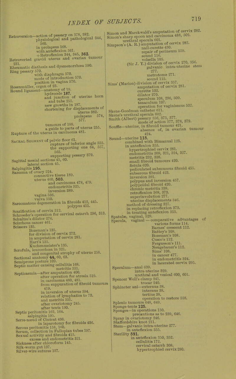 Retroversion-action of pessary on 3(8, 382 physiological and pathological d44, 360. in prolapsus 508. with anteflexion 361. + Retrofle.\ion 344, 345, 362. Ketroverted gravid uterus and ovarian tumour Rheumatic diathesis and dysmenorrhoea 590. Ring pessary 570. with diaphragm 570. mode of introduction 5/0. position in vagina 570. Rosenmiiller, organ of 23. Round ligament—anatomy ot ly. hydrocele 187. , and junction of uterine horn and tube 255. new gi'owths in 187. shortening for displacements of uterus 382. prolapsus 574, 577. tumours of 188. a guide to parts of uterus 255. Rupture of the uterus in carcinoma 481. Sacral Segment of pelvic floor 61. ... rupture of inferior angle 55.^. the supporting one 64, 557, 565. supporting pessary 379. Sagittal mesial sections 45, 60. lateral section 45. Salpingitis 195. Sarcoma of ovary 224. connective tissue Ibvi. uterus 460, 503. and carcinoma 478, 4(9. endometritis 325. inversion 389. vagina 536. vulva 550. n Ai' Sarcomatous degeneration in fibroids 412, 44o. polypus 451. Scarification of cervix 312. u oo« qi« Schroeder's operation for cervical catarrh 296, 31S Schultze's dilator 276. Scirrhous cancer 461. Scissors 135. Bozeman's 135. for division of cervix 272. in amputation of cervix 281. Hart's 135. Knchenmeister's 135. Scrofula, leucorrhuja in 321. ^ . ^ and congenit;vl atrophy of uterus 2oS. Sectional anatomy 44, 60, 63. Semiprone posture 109. Septic matter causing cellulitis 168. metritis 331. Septicaemia—after amputation 400. after operation for atresia 519. in carcinoma 480, 481. from suppuration of fibroid tumours 419. in inversion of uterus 394. relation of lymphatics to 73. and metritis 331. after ovariotomy 245. after tents 130. Septic peritonitis 162, 164. salpingitis 195. Serre-noeuil of Cintrat 436. in laparotomy for fibroids 436. Serous peritonitis 158, 160. Serum, collection in Fallopian tubes 197. Sexual activity and fibroids 415. excess and endometritis 321. Sickness after chloroform 145. Silk-worm gut 137. Silver-wire sutures 137. Simon and Marckwald's amputation of cervix 282. Simon's sharp spoon and carcinoma 4bB, ou^. urethral specula 601. . Simpson's (A. R.) amputation of cervix 282. nail-curette 430. repair of perineum 559. sound 116. volsella 105. (Sir J. Y.) division of cervix 270, 350. galvanic intra-uterine stem 277. metrotome 271. sound 115. Sims' (Marion) division of cervix 357. amputation of cervix 281. curette 132. dilator 270. speculum 108, 296, 309. tenaculum 107. operation for vaginismus 532. Skene-Goodmau catheter (ill. Skene's urethral specula 602. Smith (Albert) pessary 356, 375, 37.. mode of action 3(7, 3(b, 6i\i. Soufile—uterine, in fibroid tumour 421. absence of, in ovarian tunioui 424. Sound—uterine 115. combined with Bimanual 123. in anteflexion 355. hypertrophied cervix 281. endometritis 309, 321, 324, 327. metritis 232, 338. small fibroid tumours 420. fistula 620. pediculated submucous fibroid 45o. subserous fibroid 423. inversion 391. polypus and inversion 457. polypoidal fibroid 420. chronic metritis 338. retroflexion 368, 373. superinvolution 277. uterine displacements 340. method of dressing 327. in replacing retroflexion 373. in treating anteflexion 355. Spatulse, vaginal, 529. . ^ x * Specula, vaginal — comparative advantages ot various forms 114. Barnes' crescent 112. Battey's 109. Bozeman's 108. Cusco's 112. Fergusson's 111. Neugebauer's 112. Sims' 108. in cancer 477. in endometritis 324. in lacerated cervix 295. Speculum—anal 039. intra-uterine 329. urethral and vesical 600, 601. Spencer Well's clani]j 241. trocar 240. Sphincter ani—externus 38. internus 38. tertius 38. operation to restore 558. Splenic tumours 648, 049. Sponge-tents 125. Sponges—in operations 150. precautions as to 239, 646. Spray in ovariotomy 246. Staff'ordshire knot 211. Stem—galvanic intra-uterine 277. in anteflexion 355. Sterility 591. in anteflexion 350, 352. cellulitis 172. cervical catarrh 308. hypertrophied cervix 280.