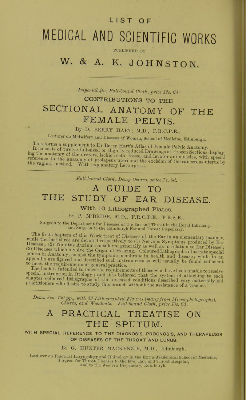 LIST OF MEDICAL AND SCIENTIFIC WORKS PUBLISHED BY W. & A. K. JOHNSTON. Imperial 4to, Full-hound Cloth, price lU. 6d. CONTRIBUTIONS TO THE SECTIONAL ANATOMY OF THE FEMALE PELVIS. '^y ^- BERRY HART, M.D., F.R.C.P.E., Lecturer on Midwifery and Diseases af Women, School of Medicine, Edinburgh. ItllTu^i supplement to Dr Berry Hart's Atlas of Female Pelvic Anatomy, iug tre ana W ^^^^^^^s of Frozen Section^ display- S«ice ?o Z VnSn. f'' If hio'^ectal fossae, and levator ani muscles, with special theTa^Lr^^^^^^^^^^^ -i^ion of the cancerous uterU l.y Full-hound Cloth, Demy Octavo, price 7s. 6d. A GUIDE TO THE STUDY OF EAR DISEASE. With 10 Lithographed Plates. Br P. M'BRIDE, M.D., F.R.C.P.E., F.R.S.E., Surgeon to the Department for Diseases of the Ear and Throat in the Royid Infirmary and feurgeon to the Edinburgh Bar and Throat Dispensary. wMll%?rlS''f^*''' T°f^ ^'^^^ °f °f Ear in an elementary manner, DispL?. /9f T- '-.^ 1. respectively to (1) Nervous Symptoms produced by Ea^ n r)T«!.' ^ ' Y^?*''^ Annum considered generally as well as in relation to Ear Disease ; foiuA ?f A Hearing. Coloured Lithographs illustrate special i,^,.^!f 1 as a so the tympanic membrane in health and disease; while in an appendix are figured and described such instruments as will usually be found sufficient to meet the requirements of general practice. The book is intended to meet the requirements of those who have been unable to receive special instruction in Otology; and it is believed that the system of attaching to each cnapter coloured lithographs of the diseased conditions described very materially aid practitioners who deske to study this branch without the assistance of a teacher. Demy Svo, 130 pp., iuith S3 Lithographed Figure.^ (many from Micro-photographs), Charts, and Woodcuts. Full-bound Cloth, price 10s. 6d. A PRACTICAL TREATISE ON THE SPUTUM. WITH SPECIAL REFERENCE TO THE DIAGNOSIS, PROGNOSIS, AND THERAPEUSIS OF DISEASES OF THE THROAT AND LUNGS. By G. HUNTER MACKENZIE, M.D., Edinburgh, Lecturer on Practical Laryngology and Rhlnology in the Extra-Academical School of Medicine, Surgeon for Tliroat Diseases to tlie Eye, Ear, and Throat Hospital, and to the Wcs eni Disjiensaiy, Edinburgh.