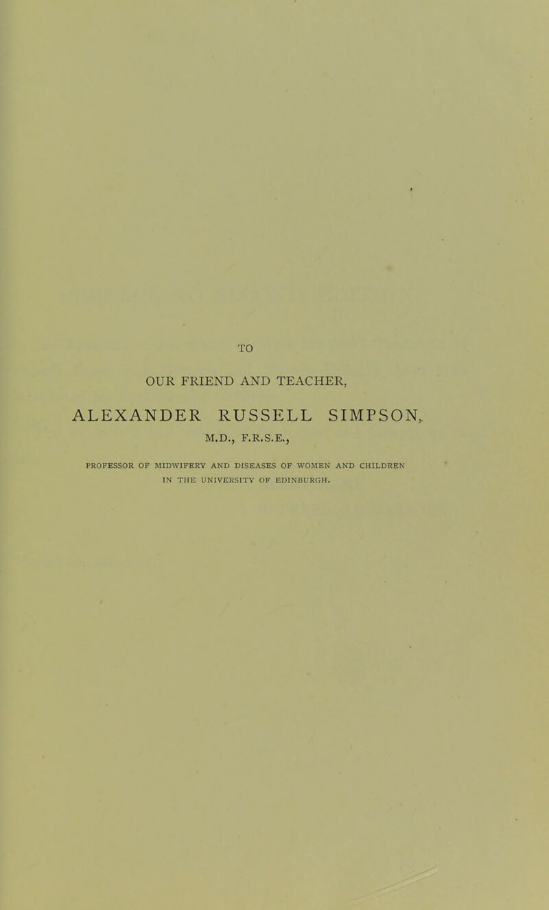 TO OUR FRIEND AND TEACHER, ALEXANDER RUSSELL SIMPSON, M.D., F.R.S.E., PROFESSOR OF MIDWIFERY AND DISEASES OF WOMEN AND CHILDREN IN THE UNIVERSITY OF EDINBURGH.