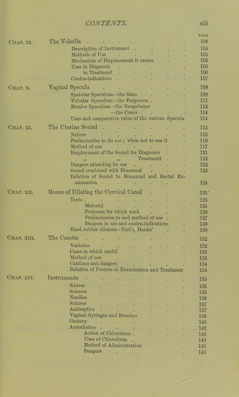 PAGE Chap. ix. The Yolsella ....... 104 Description of Instrument .... 104 Methods of Use ..... 105 Mechanism of Displacement it causes . . 105 Uses in Diagnosis . . . . . 105 in Treatment ..... 1Q6 Contra-indications ..... 107 Chap. x. Vaginal Specula ...... 108 Spatular Speculum—the Sims . . . 108 Tubular Speculum—the Fergusson . . . Ill Bivalve Speculum—the Neugebauer . . 112 —the Cusco . . . 114 Uses and comparative value of the various Specula 114 Chap. xi. The Uterine Sound ...... 115 Nature ...... 115 Preliminaries to its use ; when not to use it . 116 Method of use ..... 117 Employment of the Sound for Diagnosis . . 121 ,, „ Treatment . . 122 Dangers attending its use .... 122 Sound combined with Bimanual . . . 123 Relation of Sound to Bimanual and Rectal Ex- amination . . . . . . 124 Chap. xn. Means of Dilating the Cervical Canal . . 125' Tents ....... 125 Material . . . . . 125 Purposes for which used . . . 126 Preliminaries to and method of use . . 127 Dangers in use and contra-indications . 130 Hard rubber dilators—Tait’s, Hanks’ . . 130 Chap. xiii. The Curette ....... 132 Varieties ...... 132 Cases in which useful . . . . 133 Method of use ..... 133 Cautions and dangers . . . . 134 Relation of Posture to Examination and Treatment 134 Chap. xiv. Instruments ....... 135 Knives ...... 135 Scissors ...... 135 Needles ...... 136 Sutures ...... 137 Antiseptics ...... 137 Vaginal Syringes and Douches . . . 138 Cautery ...... 140 Anaesthetics . . . . . 142 Action of Chloroform .... 143 Uses of Chloroform .... 143 Method of Administration . . 143 Dangers . . . . . 145