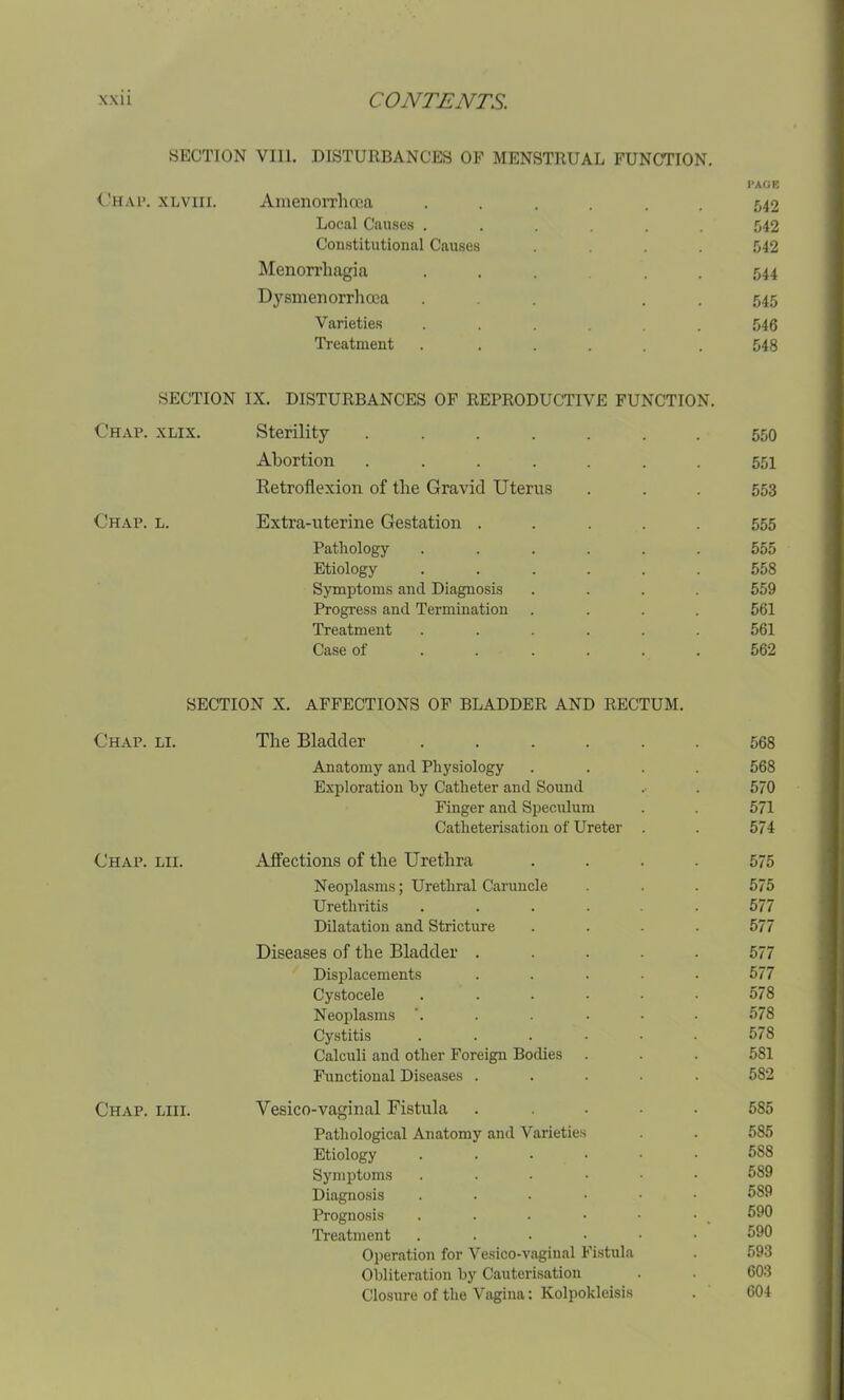 SECTION VIII. DISTURBANCES OF MENSTRUAL FUNCTION. PAGE Chap. xlviii. Amenorrhcea ...... 542 Local Causes ...... 542 Constitutional Causes .... 542 Menorrhagia ..... 544 Dysmenorrhoca ... . 545 Varieties . . . . . 546 Treatment . ..... 548 SECTION IX. DISTURBANCES OF REPRODUCTIVE FUNCTION. Chap. xlix. Sterility ....... 550 Abortion ....... 551 Retroflexion of the Gravid Uterus . . . 553 Chap. l. Extra-uterine Gestation ..... 555 Pathology ...... 555 Etiology ...... 558 Symptoms and Diagnosis .... 559 Progress and Termination .... 561 Treatment ...... 561 Case of ..... 562 SECTION X. AFFECTIONS OF BLADDER AND RECTUM. Chap. li. The Bladder ...... 568 Anatomy and Physiology .... 568 Exploration by Catheter and Sound . . 570 Finger and Speculum . . 571 Catheterisation of Ureter . . 574 Chap. lii. Affections of the Urethra .... 575 Neoplasms; Urethral Caruncle . . . 575 Urethritis ...... 577 Dilatation and Stricture .... 577 Diseases of the Bladder ..... 577 Displacements ..... 577 Cystocele . . . • • • 578 Neoplasms ’...... 578 Cystitis . . . • • ■ 578 Calculi and other Foreign Bodies . . . 581 Functional Diseases ..... 582 Chap. liii. Yesico-vaginal Fistula . .... 585 Pathological Anatomy and Varieties . . 585 Etiology ...••• 588 Symptoms ...••• 589 Diagnosis ...... 589 Prognosis . . • • • • , 590 Treatment ...... 590 Operation for Vesico-vaginal Fistula . 593 Obliteration by Cauterisation . . 603 Closure of the Vagina: Kolpokleisis . 604