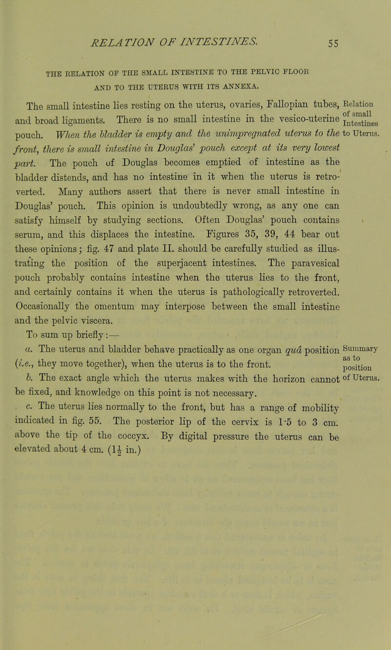 THE RELATION OF THE SMALL INTESTINE TO THE PELVIC FLOOR AND TO THE UTERUS WITH ITS ANNEXA. The small intestine lies resting on the uterus, ovaries, Fallopian tubes, and broad ligaments. There is no small intestine in the vesico-uterine pouch. When the bladder is empty and the unimpregnated uterus to the front, there is small intestine in Douglas’ pouch except at its very lowest part. The pouch of Douglas becomes emptied of intestine as the bladder distends, and has no intestine in it when the uterus is retro- verted. Many authors assert that there is never small intestine in Douglas’ pouch. This opinion is undoubtedly wrong, as any one can satisfy himself by studying sections. Often Douglas’ pouch contains serum, and this displaces the intestine. Figures 35, 39, 44 bear out these opinions; fig. 47 and plate II. should be carefully studied as illus- trating the position of the superjacent intestines. The paravesical pouch probably contains intestine when the uterus lies to the front, and certainly contains it when the uterus is pathologically retroverted. Occasionally the omentum may interpose between the small intestine and the pelvic viscera. To sum up briefly :— a. The uterus and bladder behave practically as one organ qua position (i.e., they move together), when the uterus is to the front. b. The exact angle which the uterus makes with the horizon cannot be fixed, and knowledge on this point is not necessary. c. The uterus lies normally to the front, but has a range of mobility indicated in fig. 55. The posterior lip of the cervix is 1*5 to 3 cm. above the tip of the coccyx. By digital pressure the uterus can be elevated about 4 cm. (14 in.) Relation of small Intestines to Uterus. Summary as to position of Uterus.