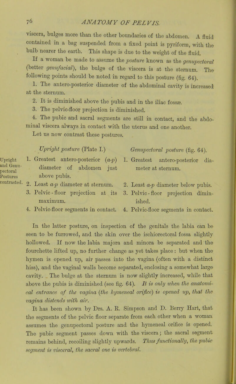 Upright and Genu- pectoral Postures contrasted. 7 6 ANA TO MY OF PEL VIS. viscera, bulges more than the other boundaries of the abdomen. A fluid contained in a bag suspended from a fixed point is pyriform, with the bulb nearer the earth. This shape is due to the weight of the fluid. If a Avoman be made to assume the posture known as the genupectoral (better genufacial), the bulge of the viscera is at the sternum. The folloAving points should be noted in regard to this posture (fig. 64). 1. The antero-posterior diameter of the abdominal cavity is increased at the sternum. 2. It is diminished above the pubis and in the iliac fossae. 3. The pelvic-floor projection is diminished. 4. The pubic and sacral segments are still in contact, and the abdo- minal viscera ahvays in contact with the uterus and one another. Let us noAV contrast these postures. Upright posture (Plate I.) 1. Greatest antero-posterior (a-p) diameter of abdomen just above pubis. 2. Least a-p diameter at sternum. 3. Pelvic-floor projection at its maximum. 4. Pelvic-floor segments in contact. Genupedoral posture (fig. 64). 1. Greatest antero-posterior dia- meter at sternum. 2. Least a-p diameter beloAV pubis. 3. Pelvic-floor projection dimin- ished. 4. Pelvic-floor segments in contact. In the latter posture, on inspection of the genitals the labia can be seen to be furrowed, and the skin over the ischiorectoral fossa slightly hollowed. If now the labia majora and minora be separated and the fourchette lifted up, no further change as yet takes place : but when the hymen is opened up, air passes into the vagina (often Avith a distinct hiss), and the vaginal Avails become separated, enclosing a somewhat large cavity. The bulge at the sternum is now slightly increased, while that above the pubis is diminished (see fig. 64). It is only when the anatomi- cal entrance of the vagina (the hymeneal orifice) is opened up, that the vagina distends with air. It has been shoAvn by Drs. A. R. Simpson and D. Berry Hart, that the segments of the pelvic floor separate from each other Avhen a Avoman assumes the genupectoral posture and the hymeneal orifice is opened. The pubic segment passes doAvn Avith the viscera; the sacral segment remains behind, recoiling slightly upAvards. Thus functionally, the pubic segment is visceral, the sacral one is vertebral.