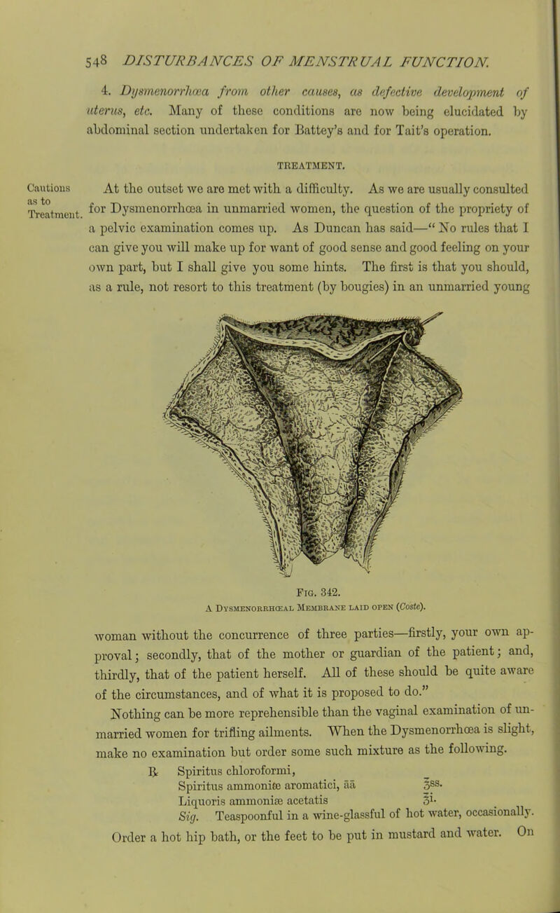 Cautions as to Treatment. 4. Dysmenorrhoea from other causes, as defective development of uterus, etc. Many of those conditions are now being elucidated by abdominal section undertaken for Battey’s and for Tait’s operation. TREATMENT. At the outset we are met with a difficulty. As we are usually consulted for Dysmenorrhoea in unmarried women, the question of the propriety of a pelvic examination comes tip. As Duncan has said—“ No rules that I can give you will make up for want of good sense and good feeling on your own part, hut I shall give you some hints. The first is that you should, as a rule, not resort to this treatment (by bougies) in an unmarried young woman without the concurrence of three parties—firstly, your own ap- proval ; secondly, that of the mother or guardian of the patient; and, thirdly, that of the patient herself. All of these should be quite aware of the circumstances, and of what it is proposed to do.” Nothing can be more reprehensible than the vaginal examination of un- married women for trifling ailments. When the Dysmenorrhoea is slight, make no examination but order some such mixture as the following. B Spiritus chloroformi, Spiritus ammonite aromatici, aa 5SS* Liquoris ammonite acetatis 51- Sig. Teaspoonful in a wine-glassful of hot water, occasionally. Order a hot hip bath, or the feet to be put in mustard and water. On