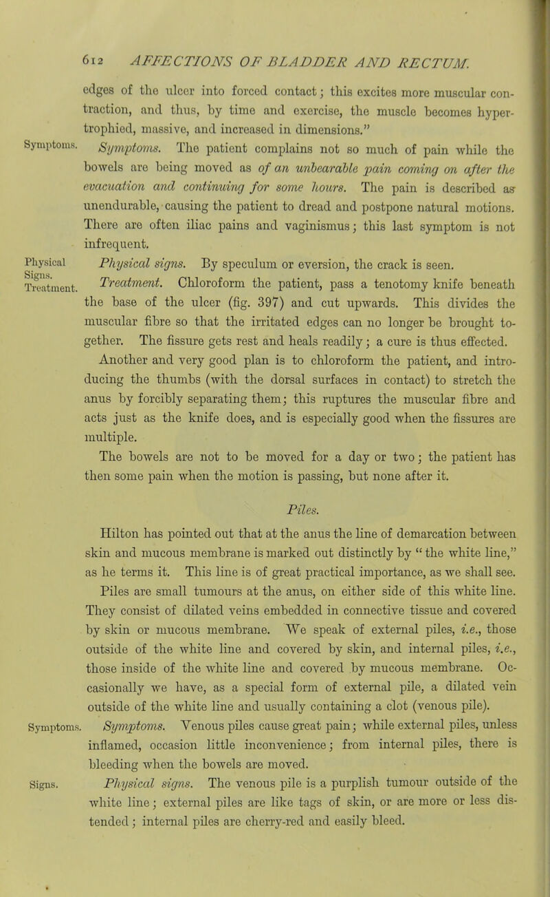 edges of the ulcer into forced contact; this excites more muscular con- traction, and thus, by time and exercise, the muscle becomes hyper- trophied, massive, and increased in dimensions.” Symptoms. Symptoms. The patient complains not so much of pain while the bowels are being moved as of an unbearable pain coming on after the evacuation and continuing for some hours. The pain is described as- unendurable, causing the patient to dread and postpone natural motions. There are often iliac pains and vaginismus; this last symptom is not infrequent. Physical Physical signs. By speculum or eversion, the crack is seen. Treatment. Treatment. Chloroform the patient, pass a tenotomy knife beneath the base of the ulcer (fig. 397) and cut upwards. This divides the muscular fibre so that the irritated edges can no longer be brought to- gether. The fissure gets rest and heals readily; a cure is thus effected. Another and very good plan is to chloroform the patient, and intro- ducing the thumbs (with the dorsal surfaces in contact) to stretch the anus by forcibly separating them; this ruptures the muscular fibre and acts just as the knife does, and is especially good when the fissures are multiple. The bowels are not to be moved for a day or two; the patient has then some pain when the motion is passing, but none after it. Piles. Hilton has pointed out that at the anus the line of demarcation between skin and mucous membrane is marked out distinctly by “ the white line,” as he terms it. This line is of great practical importance, as we shall see. Piles are small tumours at the anus, on either side of this white line. They consist of dilated veins embedded in connective tissue and covered by skin or mucous membrane. We speak of external piles, i.e., those outside of the white line and covered by skin, and internal piles, i.e., those inside of the white line and covered by mucous membrane. Oc- casionally we have, as a special form of external pile, a dilated vein outside of the white line and usually containing a clot (venous pile). Symptoms. Symptoms. Venous piles cause great pain; while external piles, unless inflamed, occasion little inconvenience; from internal piles, there is bleeding when the bowels are moved. Physical signs. The venous pile is a purplish tumour outside of the white line; external piles are like tags of skin, or are more or less dis- tended ; internal piles are cherry-red and easily bleed. Signs.