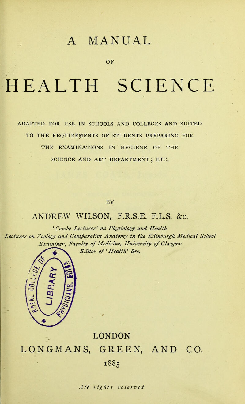 A MANUAL OF HEALTH SCIENCE ADAPTED FOR USE IN SCHOOLS AND COLLEGES AND SUITED TO THE REQUIREMENTS OF STUDENTS PREPARING FOR THE EXAMINATIONS IN HYGIENE OF THE SCIENCE AND ART DEPARTMENT; ETC. BY ANDREW WILSON, F.R.S.E. F.LS. &c. ^ Combe Lecturer' on Physiology and Health Lecturer on Zoology and Comj>arntive Anatomy in the Edinhirgh Medical School Examiner, Faculty of Medicine, University of Glasgo%v Editor of 'Health' &'c. LONDON LONGMANS, GREEN, AND CO. 1885 All rights reserved