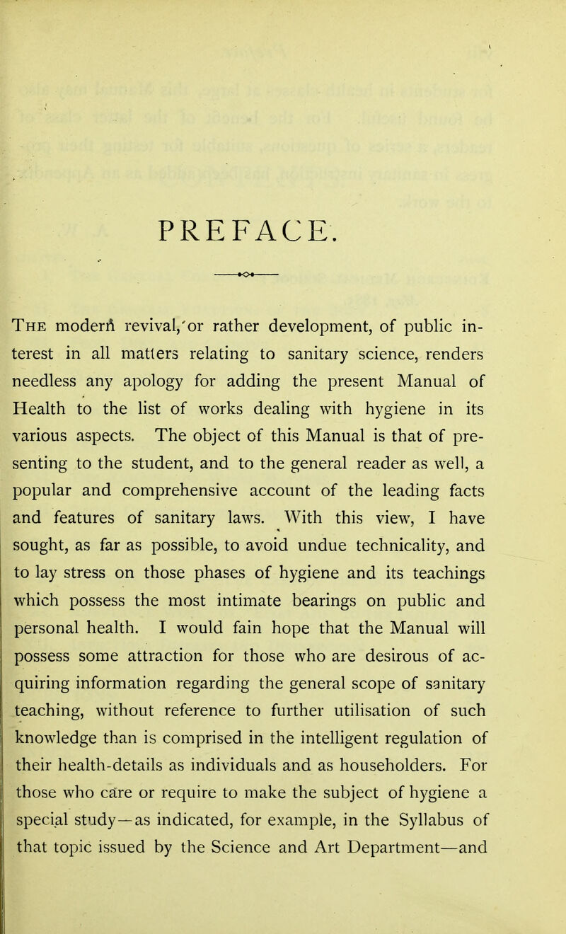 PREFACE. The moderA revival,'or rather development, of public in- terest in all matters relating to sanitary science, renders needless any apology for adding the present Manual of Health to the list of works dealing with hygiene in its various aspects. The object of this Manual is that of pre- senting to the student, and to the general reader as well, a popular and comprehensive account of the leading facts and features of sanitary laws. With this view, I have sought, as far as possible, to avoid undue technicality, and to lay stress on those phases of hygiene and its teachings which possess the most intimate bearings on public and personal health. I would fain hope that the Manual will possess some attraction for those who are desirous of ac- quiring information regarding the general scope of sanitary teaching, without reference to further utilisation of such knowledge than is comprised in the intelligent regulation of their health-details as individuals and as householders. For those who care or require to make the subject of hygiene a special study—as indicated, for example, in the Syllabus of that topic issued by the Science and Art Department—and