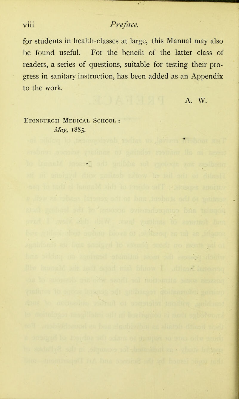 for students in health-classes at large, this Manual may also be found useful. For the benefit of the latter class of readers, a series of questions, suitable for testing their pro- gress in sanitary instruction, has been added as an Appendix to the work. A. W. Edinburgh Medical School : May, 1885.