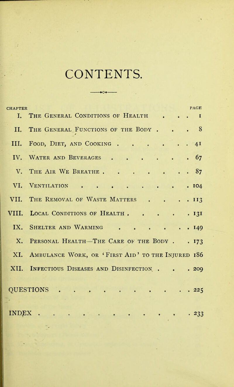 CONTENTS. CHAPTER PAGE I. The General Conditions of Health . . . i II. The General Functions of the Body ... 8 III. Food, Diet, and Cooking 41 IV. Water and Beverages 67 V. The Air We Breathe 87 VI. Ventilation 104 VII. The Removal of Waste Matters . . . . 113 VIII. Local Conditions of Health 131 IX. Shelter and Warming 149 X. Personal Health—The Care ok the Body . .173 XI. Ambulance Work, or ' First Aid ' to the Injured 186 XII. Infectious Diseases and Disinfection . . . 209 QUESTIONS 225 IND^X 233