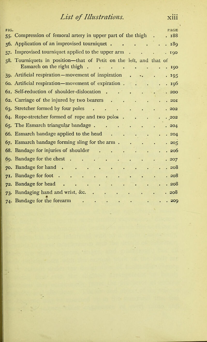 FIG. PAGE 55. Compression of femoral artery in upper part of tlie thigli . .188 56. Application of an improvised tourniquet 189 57. Improvised tourniquet applied to the upper arm . . . .190 58. Tourniquets in position—that of Petit on the left, and that of Esmarch on the right thigh ........ 190 39. Artificial respiration—movement of inspiration . . .195 60. Artificial respiration—movement of expiration 196 61. Self-reduction of shoulder-dislocation . . ' , . . . 200 62. Carriage of the injured by two bearers ...... 20.1 63. Stretcher formed by four poles ... .... 202 64. Rope-stretcher formed of rope and two poles 202 65. The Esmarch triangular bandage . . . . . . . 204 66. Esmarch bandage applied to the head 204 67. Esmarch bandage forming sling for the arm 205 68. Bandage for injuries of shoulder 206 69. Bandage for the chest ......... 207 70. Bandage for hand 208 71. Bandage for foot 208 72. Bandage for head . . . 208 73. Bandaging hand and wrist, &c 208 74. Bandage for the forearm 209