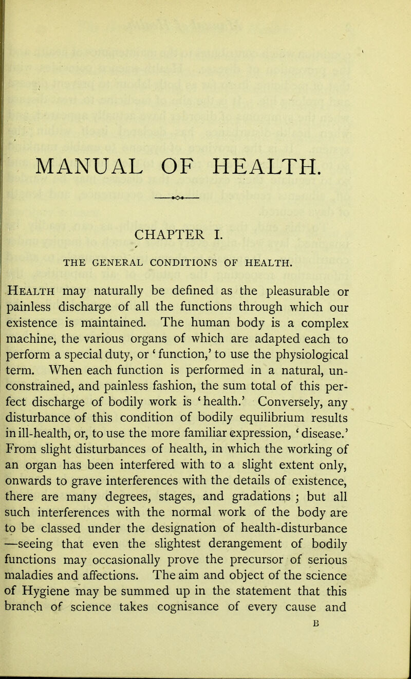MANUAL OF HEALTH. CHAPTER I. THE GENERAL CONDITIONS OF HEALTH. Health may naturally be defined as the pleasurable or painless discharge of all the functions through which our existence is maintained. The human body is a complex machine, the various organs of which are adapted each to perform a special duty, or ' function,' to use the physiological term. When each function is performed in a natural, un- constrained, and painless fashion, the sum total of this per- fect discharge of bodily work is 'health.' Conversely, any disturbance of this condition of bodily equilibrium results in ill-health, or, to use the more familiar expression, 'disease.' From slight disturbances of health, in which the working of an organ has been interfered with to a slight extent only, onwards to grave interferences with the details of existence, there are many degrees, stages, and gradations ; but all such interferences with the normal work of the body are to be classed under the designation of health-disturbance —seeing that even the slightest derangement of bodily functions may occasionally prove the precursor of serious maladies and affections. The aim and object of the science of Hygiene may be summed up in the statement that this branch of science takes cognisance of every cause and B