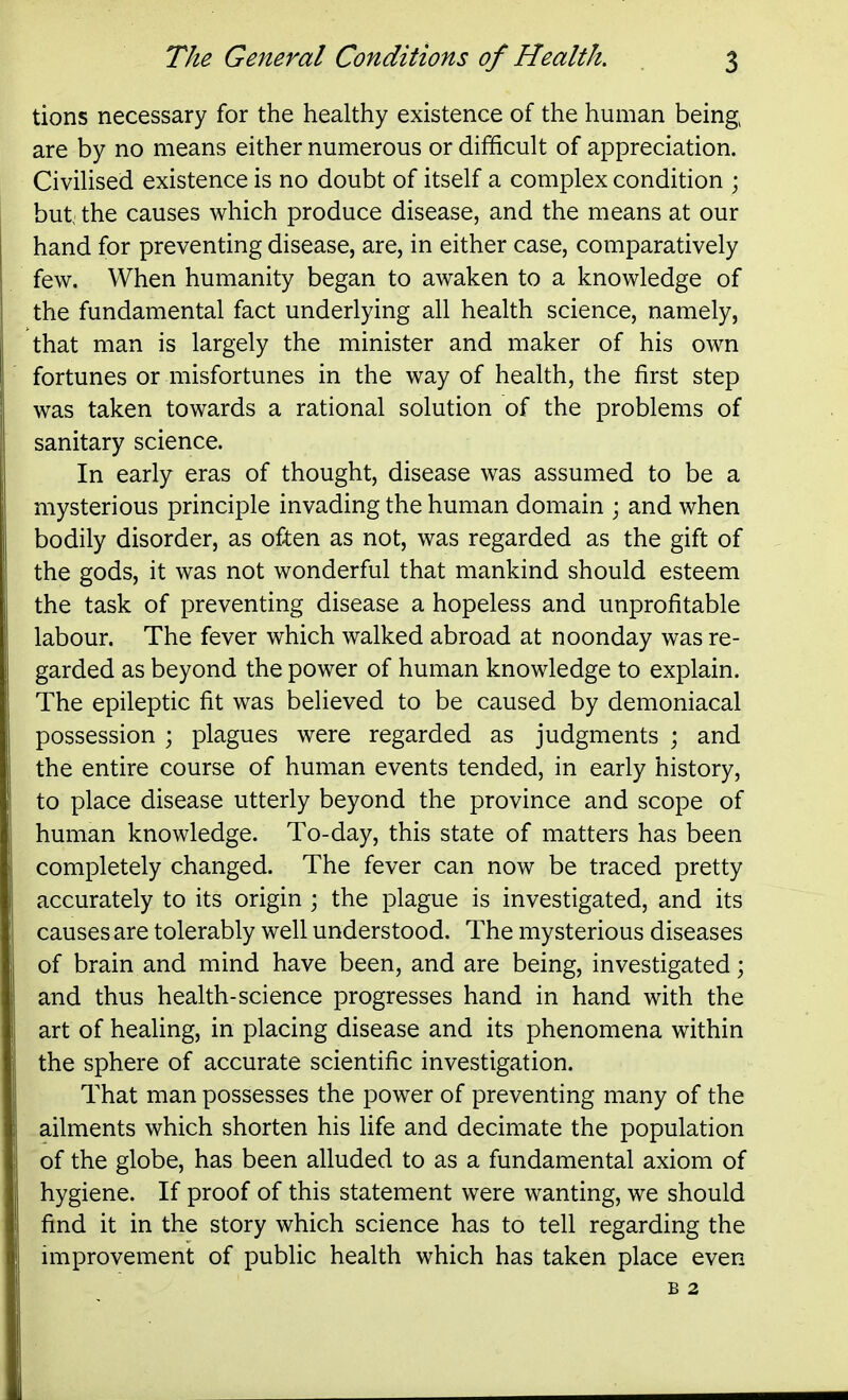 tions necessary for the healthy existence of the human being are by no means either numerous or difficult of appreciation. Civilised existence is no doubt of itself a complex condition ; but the causes which produce disease, and the means at our hand for preventing disease, are, in either case, comparatively few. When humanity began to awaken to a knowledge of the fundamental fact underlying all health science, namely, that man is largely the minister and maker of his own fortunes or misfortunes in the way of health, the first step was taken towards a rational solution of the problems of sanitary science. In early eras of thought, disease was assumed to be a mysterious principle invading the human domain ; and when bodily disorder, as often as not, was regarded as the gift of the gods, it was not wonderful that mankind should esteem the task of preventing disease a hopeless and unprofitable labour. The fever which walked abroad at noonday was re- garded as beyond the power of human knowledge to explain. The epileptic fit was believed to be caused by demoniacal possession ; plagues were regarded as judgments ; and the entire course of human events tended, in early history, to place disease utterly beyond the province and scope of human knowledge. To-day, this state of matters has been completely changed. The fever can now be traced pretty accurately to its origin ; the plague is investigated, and its causes are tolerably well understood. The mysterious diseases of brain and mind have been, and are being, investigated; and thus health-science progresses hand in hand with the art of healing, in placing disease and its phenomena within the sphere of accurate scientific investigation. That man possesses the power of preventing many of the ailments which shorten his life and decimate the population of the globe, has been alluded to as a fundamental axiom of hygiene. If proof of this statement were wanting, we should find it in the story which science has to tell regarding the improvement of public health which has taken place even B 2