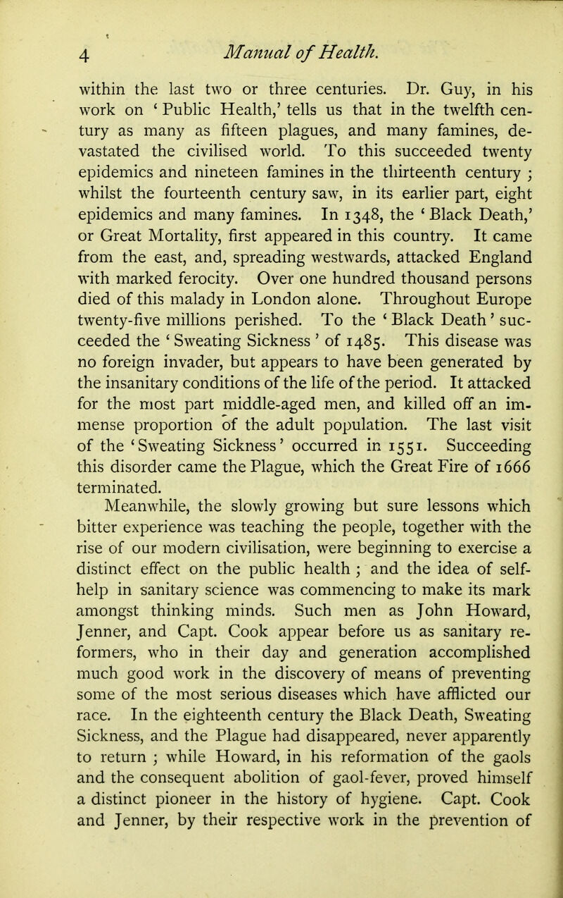 within the last two or three centuries. Dr. Guy, in his work on ' PubUc Health,' tells us that in the twelfth cen- tury as many as fifteen plagues, and many famines, de- vastated the civilised world. To this succeeded twenty epidemics and nineteen famines in the thirteenth century ; whilst the fourteenth century saw, in its earlier part, eight epidemics and many famines. In 1348, the 'Black Death,' or Great Mortality, first appeared in this country. It came from the east, and, spreading westwards, attacked England with marked ferocity. Over one hundred thousand persons died of this malady in London alone. Throughout Europe twenty-five millions perished. To the ' Black Death' suc- ceeded the ' Sweating Sickness ' of 1485. This disease was no foreign invader, but appears to have been generated by the insanitary conditions of the life of the period. It attacked for the most part middle-aged men, and killed off an im- mense proportion of the adult population. The last visit of the 'Sweating Sickness' occurred in 1551. Succeeding this disorder came the Plague, which the Great Fire of 1666 terminated. Meanwhile, the slowly growing but sure lessons which bitter experience was teaching the people, together with the rise of our modern civilisation, were beginning to exercise a distinct effect on the public health ; and the idea of self- help in sanitary science was commencing to make its mark amongst thinking minds. Such men as John Howard, Jenner, and Capt. Cook appear before us as sanitary re- formers, who in their day and generation accamplished much good work in the discovery of means of preventing some of the most serious diseases which have afflicted our race. In the eighteenth century the Black Death, Sweating Sickness, and the Plague had disappeared, never apparently to return ; while Howard, in his reformation of the gaols and the consequent abohtion of gaol-fever, proved himself a distinct pioneer in the history of hygiene. Capt. Cook and Jenner, by their respective work in the prevention of