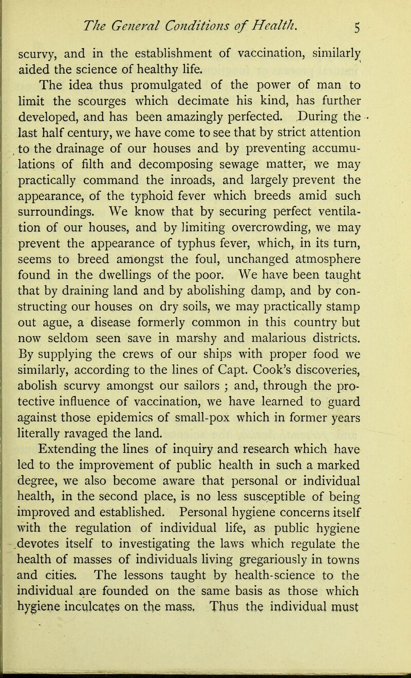 scurvy, and in the establishment of vaccination, similarly aided the science of healthy life. The idea thus promulgated of the power of man to limit the scourges which decimate his kind, has further developed, and has been amazingly perfected. During the last half century, we have come to see that by strict attention /to the drainage of our houses and by preventing accumu- lations of filth and decomposing sewage matter, we may practically command the inroads, and largely prevent the appearance, of the typhoid fever which breeds amid such surroundings. We know that by securing perfect ventila- tion of our houses, and by limiting overcrowding, we may prevent the appearance of typhus fever, which, in its turn, seems to breed amongst the foul, unchanged atmosphere found in the dwellings of the poor. We have been taught that by draining land and by abolishing damp, and by con- structing our houses on dry soils, we may practically stamp out ague, a disease formerly common in this country but now seldom seen save in marshy and malarious districts. By supplying the crews of our ships with proper food we similarly, according to the lines of Capt. Cook's discoveries, abolish scurvy amongst our sailors ; and, through the pro- tective influence of vaccination, we have learned to guard against those epidemics of small-pox which in former years literally ravaged the land. Extending the lines of inquiry and research which have led to the improvement of public health in such a marked degree, we also become aware that personal or individual health, in the second place, is no less susceptible of being improved and established. Personal hygiene concerns itself with the regulation of individual life, as public hygiene .devotes itself to investigating the laws which regulate the health of masses of individuals living gregariously in towns and cities. The lessons taught by health-science to the individual are founded on the same basis as those which hygiene inculcates on the mass. Thus the individual must