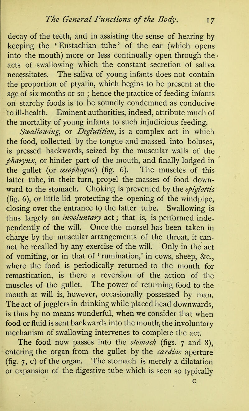 decay of the teeth, and in assisting the sense of hearing by keeping the 'Eustachian tube' of the ear (which opens into the mouth) more or less continually open through the > acts of swallowing which the constant secretion of saliva necessitates. The saliva of young infants does not contain the proportion of ptyalin, which begins to be present at the age of six months or so ; hence the practice of feeding infants on starchy foods is to be soundly condemned as conducive to ill-health. Eminent authorities, indeed, attribute much of the mortality of young infants to such injudicious feeding. Swallowing, or Deglutition, is a complex act in which the food, collected by the tongue and massed into boluses, is pressed backwards, seized by the muscular walls of the pharynx, or hinder part of the mouth, and finally lodged in ' the gullet (or (esophagus) (fig. 6). The muscles of this latter tube, in their turn, propel the masses of food down- ward to the stomach. Choking is prevented by the epiglottis (fig. 6), or little lid protecting the opening of the windpipe, closing over the entrance to the latter tube. Swallowing is thus largely an involuntary act; that is, is performed inde- pendently of the will. Once the morsel has been taken in charge by the muscular arrangements of the throat, it can- not be recalled by any exercise of the will. Only in the act of vomiting, or in that of 'rumination,' in cows, sheep, &c., where the food is periodically returned to the mouth for remastication, is there a reversion of the action of the muscles of the gullet. The power of returning food to the mouth at will is, however, occasionally possessed by man. The act of jugglers in drinking while placed head downwards, is thus by no means wonderful, when we consider that when food or fluid is sent backwards into the mouth, the involuntary mechanism of swallowing intervenes to complete the act. The food now passes into the stomach (figs. 7 and 8), entering the organ from the gullet by the cardiac aperture (fig. 7, c) of the organ. The stomach is merely a dilatation or expansion of the digestive tube which is seen so typically c