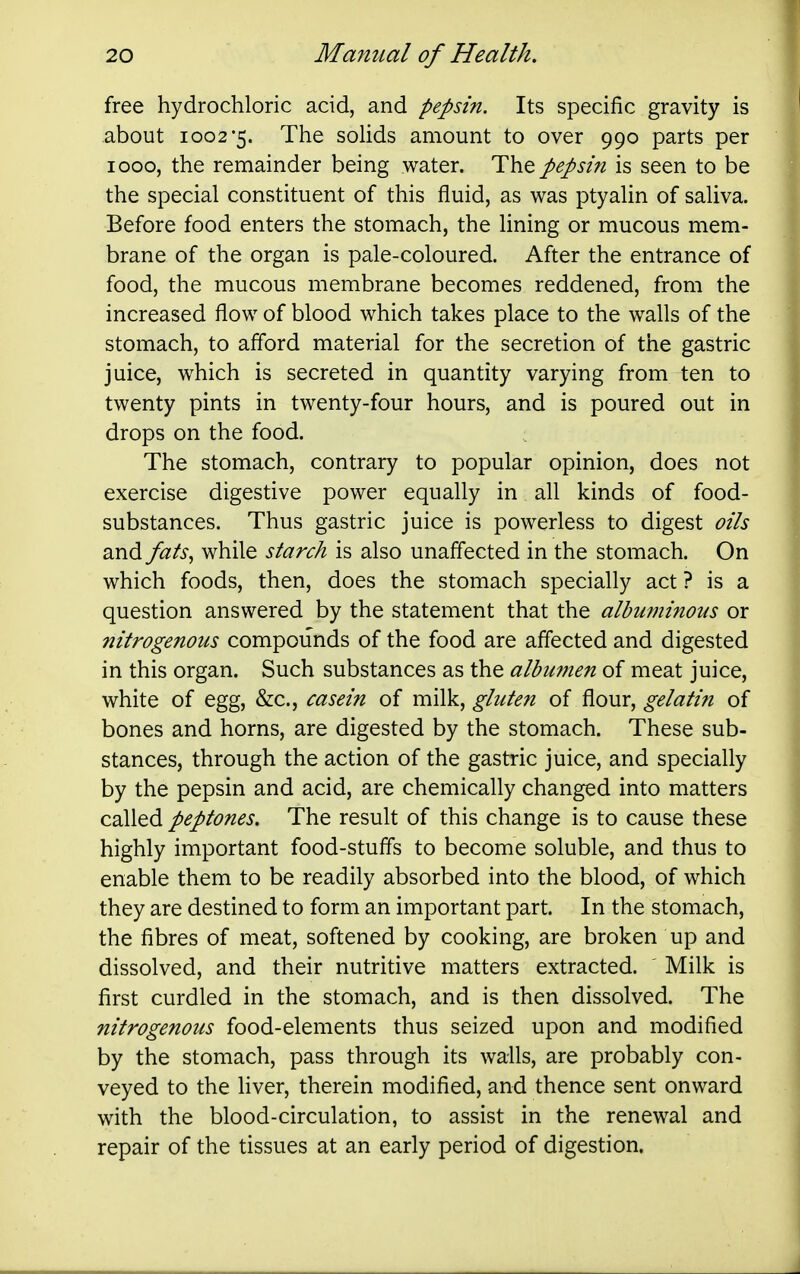 free hydrochloric acid, and pepsin. Its specific gravity is about 1002*5. The solids amount to over 990 parts per 1000, the remainder being water. The pepsin is seen to be the special constituent of this fluid, as was ptyalin of saliva. Before food enters the stomach, the lining or mucous mem- brane of the organ is pale-coloured. After the entrance of food, the mucous membrane becomes reddened, from the increased flow of blood which takes place to the walls of the stomach, to afford material for the secretion of the gastric juice, which is secreted in quantity varying from ten to twenty pints in twenty-four hours, and is poured out in drops on the food. The stomach, contrary to popular opinion, does not exercise digestive power equally in all kinds of food- substances. Thus gastric juice is powerless to digest oils and fats^ while starch is also unaffected in the stomach. On which foods, then, does the stomach specially act ? is a question answered by the statement that the albuminous or nitrogenous compounds of the food are affected and digested in this organ. Such substances as the albu7Jien of meat juice, white of egg, &c., casein of gluten of fiour, gelatin of bones and horns, are digested by the stomach. These sub- stances, through the action of the gastric juice, and specially by the pepsin and acid, are chemically changed into matters called peptones. The result of this change is to cause these highly important food-stuffs to become soluble, and thus to enable them to be readily absorbed into the blood, of which they are destined to form an important part. In the stomach, the fibres of meat, softened by cooking, are broken up and dissolved, and their nutritive matters extracted. ' Milk is first curdled in the stomach, and is then dissolved. The nitrogenous food-elements thus seized upon and modified by the stomach, pass through its walls, are probably con- veyed to the liver, therein modified, and thence sent onward with the blood-circulation, to assist in the renewal and repair of the tissues at an early period of digestion.