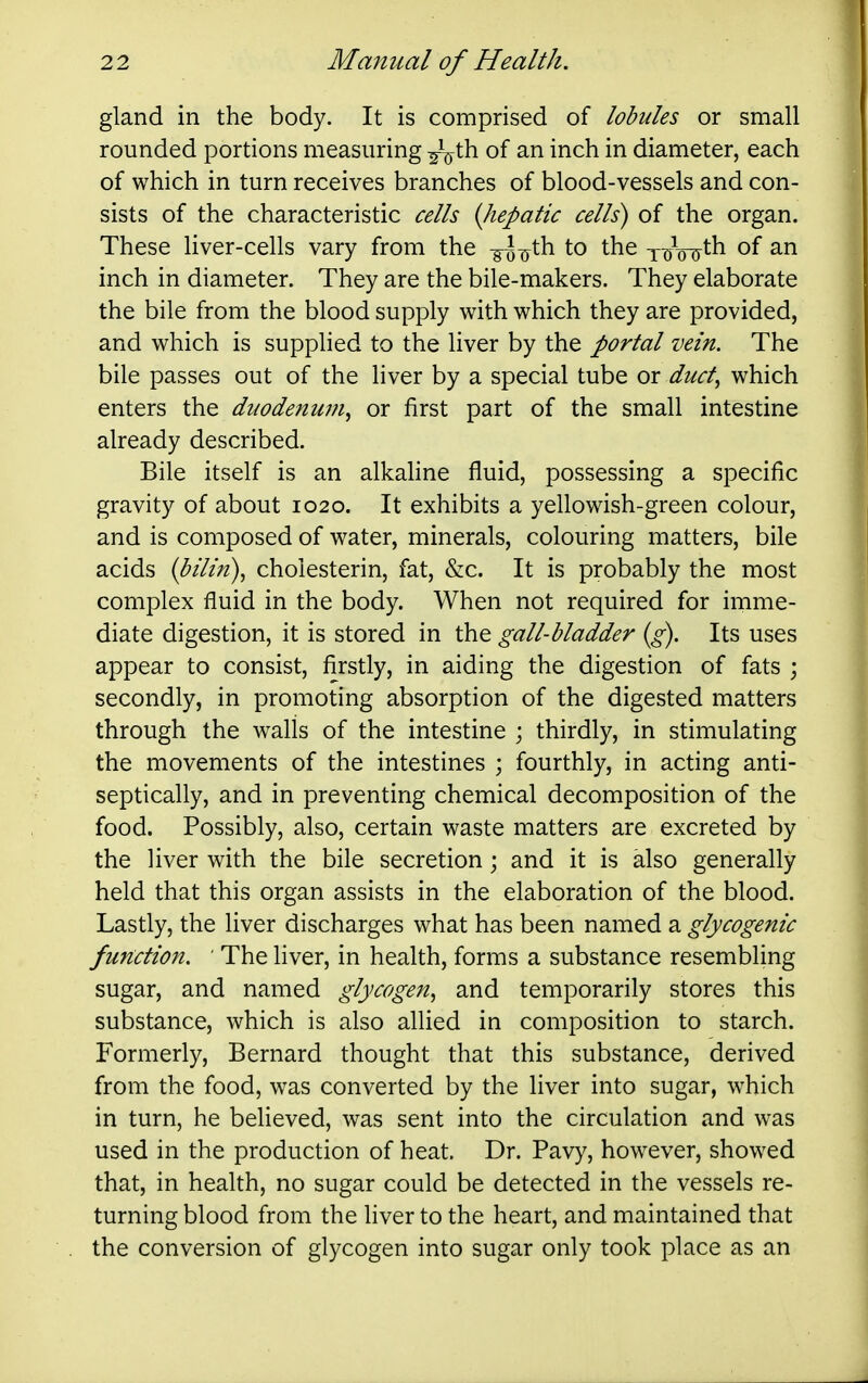 gland in the body. It is comprised of lobules or small rounded portions measuring ^th of an inch in diameter, each of which in turn receives branches of blood-vessels and con- sists of the characteristic cells {liepatic cells) of the organ. These liver-cells vary from the -g^^^jth to the yiroTy^^ inch in diameter. They are the bile-makers. They elaborate the bile from the blood supply with which they are provided, and which is supplied to the liver by the portal vein. The bile passes out of the liver by a special tube or duct., which enters the duodenu??i^ or first part of the small intestine already described. Bile itself is an alkahne fluid, possessing a specific gravity of about 1020. It exhibits a yellowish-green colour, and is composed of water, minerals, colouring matters, bile acids {bilin)^ cholesterin, fat, &c. It is probably the most complex fluid in the body. When not required for imme- diate digestion, it is stored in the gall-bladder (g). Its uses appear to consist, firstly, in aiding the digestion of fats ; secondly, in promoting absorption of the digested matters through the walls of the intestine ; thirdly, in stimulating the movements of the intestines ; fourthly, in acting anti- septically, and in preventing chemical decomposition of the food. Possibly, also, certain waste matters are excreted by the liver with the bile secretion ; and it is also generally held that this organ assists in the elaboration of the blood. Lastly, the liver discharges what has been named a glycogenic function. ' The liver, in health, forms a substance resembling sugar, and named glycogen., and temporarily stores this substance, which is also allied in composition to starch. Formerly, Bernard thought that this substance, derived from the food, was converted by the liver into sugar, which in turn, he believed, was sent into the circulation and was used in the production of heat. Dr. Pavy, however, showed that, in health, no sugar could be detected in the vessels re- turning blood from the liver to the heart, and maintained that the conversion of glycogen into sugar only took place as an