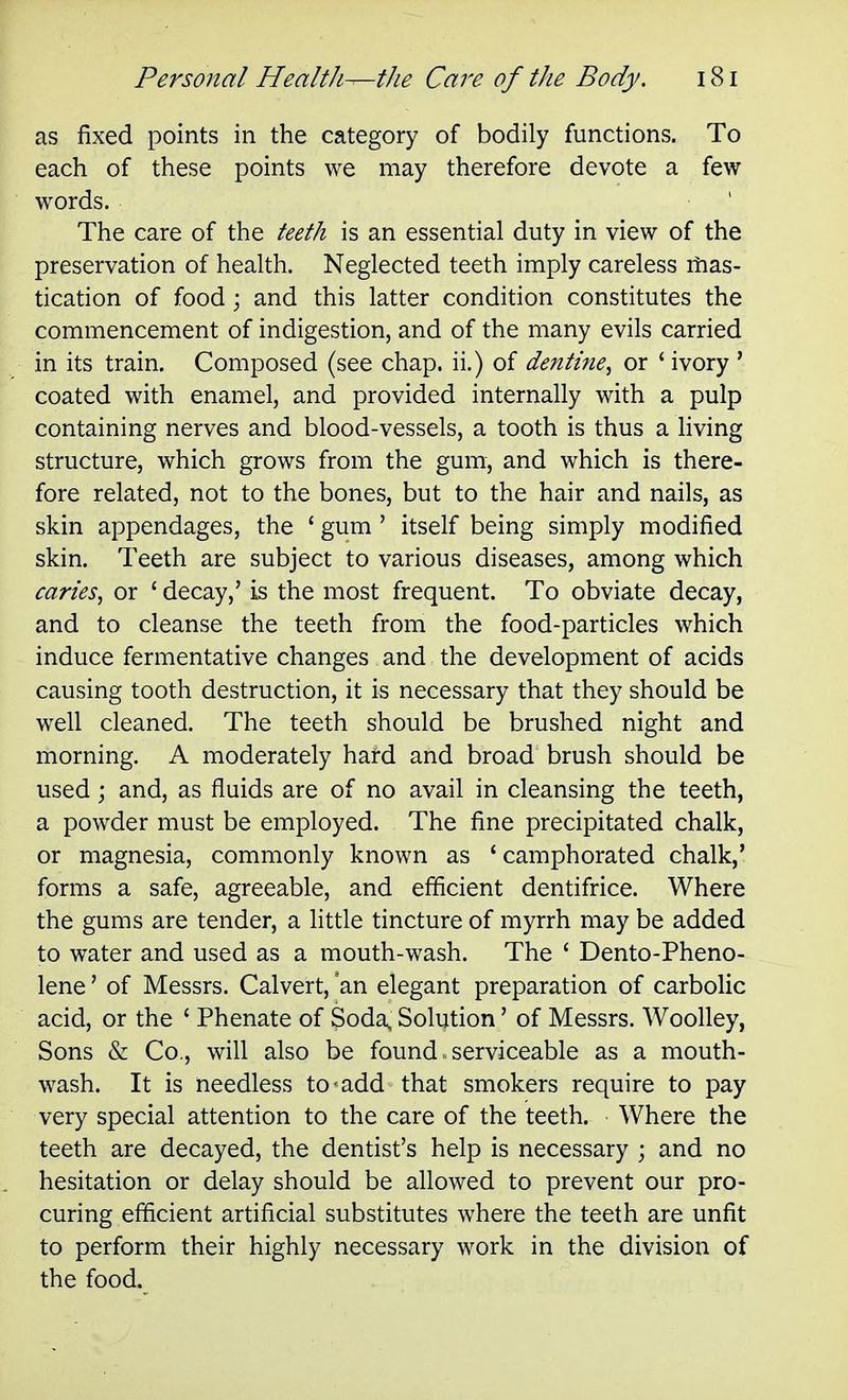 as fixed points in the category of bodily functions. To each of these points we may therefore devote a few- words. The care of the teeth is an essential duty in view of the preservation of health. Neglected teeth imply careless itias- tication of food; and this latter condition constitutes the commencement of indigestion, and of the many evils carried in its train. Composed (see chap, ii.) of dentine, or ' ivory ' coated with enamel, and provided internally with a pulp containing nerves and blood-vessels, a tooth is thus a living structure, which grows from the gum, and which is there- fore related, not to the bones, but to the hair and nails, as skin appendages, the ' gum ' itself being simply modified skin. Teeth are subject to various diseases, among which caries, or ' decay,' is the most frequent. To obviate decay, and to cleanse the teeth from the food-particles which induce fermentative changes and the development of acids causing tooth destruction, it is necessary that they should be well cleaned. The teeth should be brushed night and morning. A moderately hard and broad brush should be used; and, as fluids are of no avail in cleansing the teeth, a powder must be employed. The fine precipitated chalk, or magnesia, commonly known as ' camphorated chalk,' forms a safe, agreeable, and efficient dentifrice. Where the gums are tender, a little tincture of myrrh may be added to water and used as a mouth-wash. The ' Dento-Pheno- lene' of Messrs. Calvert, an elegant preparation of carbolic acid, or the ' Phenate of Soda, Solution' of Messrs. Woolley, Sons & Co., will also be found. serviceable as a mouth- wash. It is needless to add that smokers require to pay very special attention to the care of the teeth. Where the teeth are decayed, the dentist's help is necessary ; and no hesitation or delay should be allowed to prevent our pro- curing efficient artificial substitutes where the teeth are unfit to perform their highly necessary work in the division of the food.