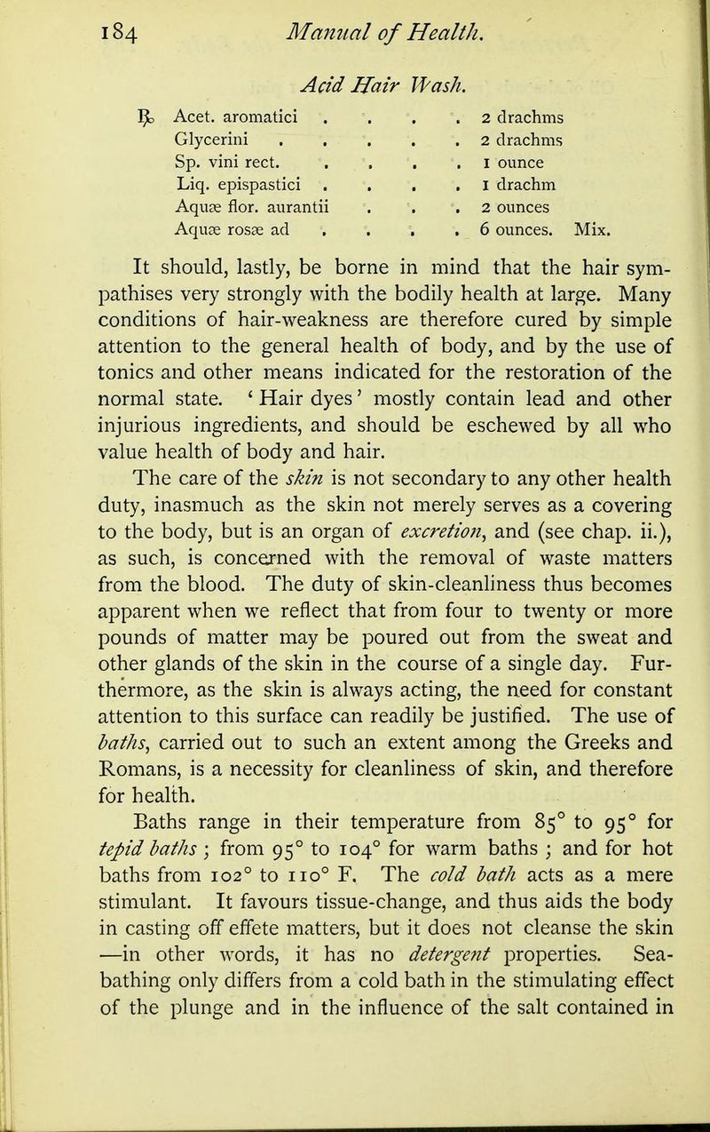 Acid Hair Wash. '^o Acet. aromatici 2 drachms 2 drachms I ounce 1 drachm 2 ounces Glycerini Sp. vini rect. Liq. epispastici . Aquae flor. aurantii Aquae rosse ad 6 ounces. Mix. It should, lastly, be borne in mind that the hair sym- pathises very strongly with the bodily health at large. Many conditions of hair-weakness are therefore cured by simple attention to the general health of body, and by the use of tonics and other means indicated for the restoration of the normal state. ' Hair dyes' mostly contain lead and other injurious ingredients, and should be eschewed by all who value health of body and hair. The care of the skin is not secondary to any other health duty, inasmuch as the skin not merely serves as a covering to the body, but is an organ of excretion^ and (see chap, ii.), as such, is concerned with the removal of waste matters from the blood. The duty of skin-cleanhness thus becomes apparent when we reflect that from four to twenty or more pounds of matter may be poured out from the sweat and other glands of the skin in the course of a single day. Fur- thermore, as the skin is always acting, the need for constant attention to this surface can readily be justified. The use of baths^ carried out to such an extent among the Greeks and Romans, is a necessity for cleanliness of skin, and therefore for health. Baths range in their temperature from 85° to 95° for tepid baths ; from 95° to 104° for warm baths ; and for hot baths from 102° to 110° F. The cold bath acts as a mere stimulant. It favours tissue-change, and thus aids the body in casting off effete matters, but it does not cleanse the skin —in other words, it has no detergent properties. Sea- bathing only differs from a cold bath in the stimulating effect of the plunge and in the influence of the salt contained in