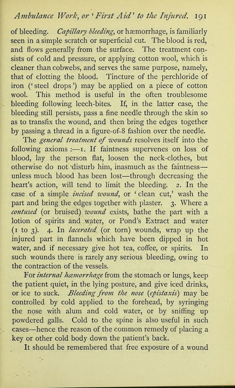 of bleeding. Capillary bleeding, or haemorrhage, is famiHarly seen in a simple scratch or superficial cut. The blood is red, and flows generally from the surface. The treatment con- sists of cold and pressure, or applying cotton wool, which is cleaner than cobwebs, and serves the same purpose, namely, that of clotting the blood. Tincture of the perchloride of iron (' steel drops') may be applied on a piece of cotton wool. This method is useful in the often troublesome bleeding following leech-bites. If, in the latter case, the bleeding still persists, pass a fine needle through the skin so as to transfix the wound, and then bring the edges together by passing a thread in a figure-of-8 fashion over the needle. The general treatment of wounds resolves itself into the following axioms :—i. If faintness supervenes on loss of blood, lay the person flat, loosen the neck-clothes, but otherwise do not ^disturb him, inasmuch as the faintness— unless much blood has been lost—through decreasing the heart's action, will tend to limit the bleeding. 2. In the case of a simple incised wound, or ' clean cut,' wash the part and bring the edges together with plaster. 3. Where a contused (or bruised) wound exists, bathe the part with a lotion of spirits and water, or Pond's Extract and water (i to 3). 4. In lacerated^ (or torn) wounds, wrap up the injured part in flannels which have been dipped in hot water, and if necessary give hot tea, coffee, or spirits. In such wounds there is rarely any serious bleeding, owing to the contraction of the vessels. For interftal hcemorrhage from the stomach or lungs, keep the patient quiet, in the lying posture, and give iced drinks, or ice to suck. Bleeding from the nose [epistaxis) may be controlled by cold applied to the forehead, by syringing the nose with alum and cold water, or by sniffing up powdered galls. Cold to the spine is also useful in such cases—hence the reason of the common remedy of placing a key or other cold body down the patient's back. It should be remembered that free exposure of a wound