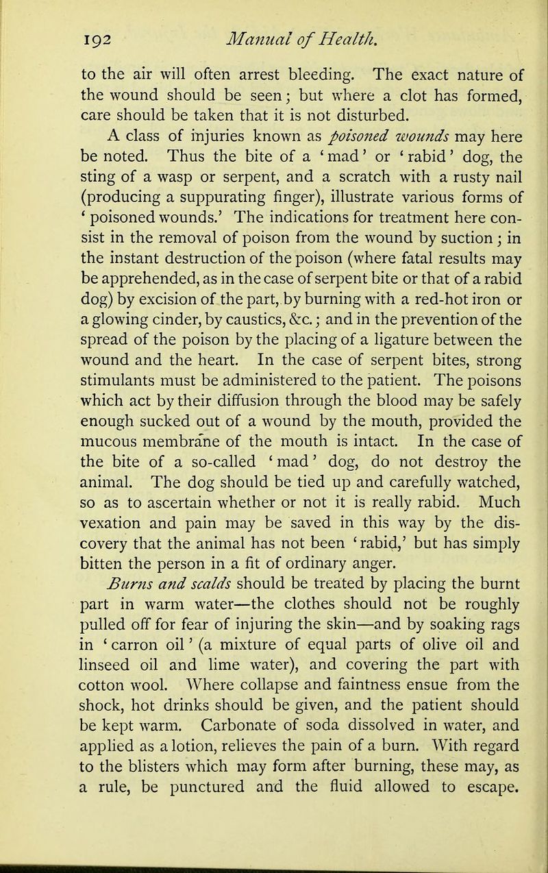 to the air will often arrest bleeding. The exact nature of the wound should be seen; but where a clot has formed, care should be taken that it is not disturbed. A class of injuries known as poisoned wounds may here be noted. Thus the bite of a ' mad' or ' rabid' dog, the sting of a wasp or serpent, and a scratch with a rusty nail (producing a suppurating finger), illustrate various forms of * poisoned wounds.' The indications for treatment here con- sist in the removal of poison from the wound by suction \ in the instant destruction of the poison (where fatal results may be apprehended, as in the case of serpent bite or that of a rabid dog) by excision of the part, by burning with a red-hot iron or a glowing cinder, by caustics, &c.; and in the prevention of the spread of the poison by the placing of a ligature between the wound and the heart. In the case of serpent bites, strong stimulants must be administered to the patient. The poisons which act by their diffusion through the blood may be safely enough sucked out of a wound by the mouth, provided the mucous membrane of the mouth is intact. In the case of the bite of a so-called ' mad' dog, do not destroy the animal. The dog should be tied up and carefully watched, so as to ascertain whether or not it is really rabid. Much vexation and pain may be saved in this way by the dis- covery that the animal has not been 'rabid,' but has simply bitten the person in a fit of ordinary anger. Burns and scalds should be treated by placing the burnt part in warm water—the clothes should not be roughly pulled off for fear of injuring the skin—and by soaking rags in ' carron oil' (a mixture of equal parts of olive oil and linseed oil and lime water), and covering the part with cotton wool. Where collapse and faintness ensue from the shock, hot drinks should be given, and the patient should be kept warm. Carbonate of soda dissolved in water, and appHed as a lotion, reUeves the pain of a burn. With regard to the blisters which may form after burning, these may, as a rule, be punctured and the fluid allowed to escape.