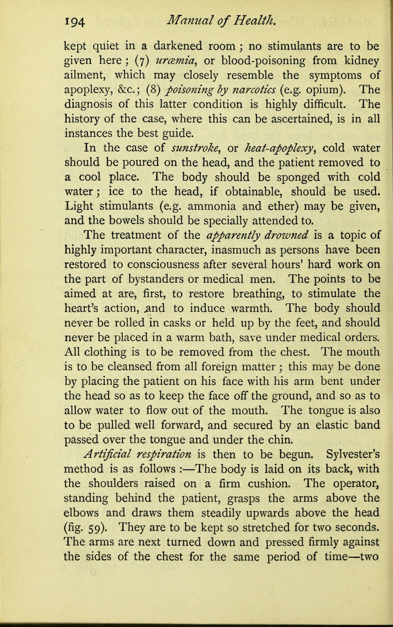 kept quiet in a darkened room ; no stimulants are to be given here; (7) urcemia^ or blood-poisoning from kidney ailment, which may closely resemble the symptoms of apoplexy, &c.; (8) poisoning hy narcotics (e.g. opium). The diagnosis of this latter condition is highly difficult. The history of the case, where this can be ascertained, is in all instances the best guide. In the case of sunstroke^ or heat-apoplexy^ cold water should be poured on the head, and the patient removed to a cool place. The body should be sponged with cold water; ice to the head, if obtainable, should be used. Light stimulants (e.g. ammonia and ether) may be given, and the bowels should be specially attended to. The treatment of the apparently drowned is a topic of highly important character, inasmuch as persons have been restored to consciousness after several hours' hard work on the part of bystanders or medical men. The points to be aimed at are, first, to restore breathing, to stimulate the heart's action, ^nd to induce warmth. The body should never be rolled in casks or held up by the feet, and should never be placed in a warm bath, save under medical orders. All clothing is to be removed from the chest. The mouth is to be cleansed from all foreign matter ; this may be done by placing the patient on his face with his arm bent under the head so as to keep the face off the ground, and so as to allow water to flow out of the mouth. The tongue is also to be pulled well forward, and secured by an elastic band passed over the tongue and under the chin. Artificial respiration is then to be begun. Sylvester's method is as follows :—The body is laid on its back, with the shoulders raised on a firm cushion. The operator, standing behind the patient, grasps the arms above the elbows and draws them steadily upwards above the head (fig. 59). They are to be kept so stretched for two seconds. The arms are next turned down and pressed firmly against the sides of the chest for the same period of time—two