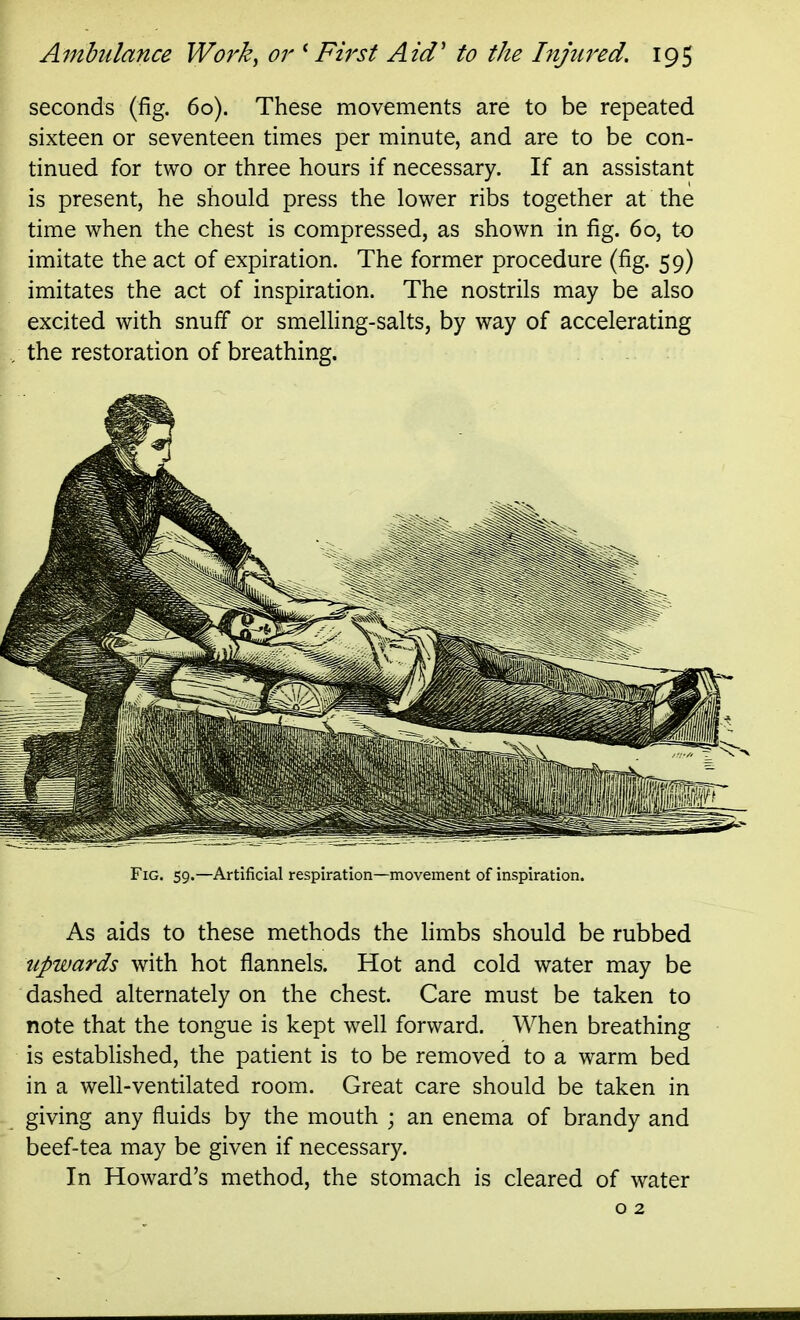 seconds (fig. 60). These movements are to be repeated sixteen or seventeen times per minute, and are to be con- tinued for two or three hours if necessary. If an assistant is present, he should press the lower ribs together at the time when the chest is compressed, as shown in fig. 60, to imitate the act of expiration. The former procedure (fig. 59) imitates the act of inspiration. The nostrils may be also excited with snuff or smelling-salts, by way of accelerating the restoration of breathing. . Fig. 59.—Artificial respiration—movement of inspiration. As aids to these methods the hmbs should be rubbed upwards with hot flannels. Hot and cold water may be dashed alternately on the chest. Care must be taken to note that the tongue is kept well forward. When breathing is established, the patient is to be removed to a warm bed in a well-ventilated room. Great care should be taken in giving any fluids by the mouth ; an enema of brandy and beef-tea may be given if necessary. In Howard's method, the stomach is cleared of water o 2