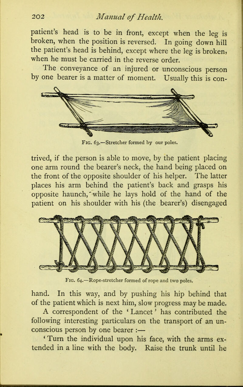 patient's head is to be in front, except when the leg is broken, when the position is reversed. In going down hill the patient's head is behind, except where the leg is broken, when he must be carried in the reverse order. The conveyance of an injured or unconscious person by one bearer is a matter of moment. Usually this is con- FiG. 63.—Stretcher formed by our poles. trived, if the person is able to move, by the patient placing one arm round the bearer's neck, the hand being placed on the front of the opposite shoulder of his helper. The latter places his arm behind the patient's back and grasps his opposite haunch,'while he lays hold of the hand of the patient on his shoulder with his (the bearer's) disengaged Fig. 64.—Rope-stretcher formed of rope and two poles. hand. In this way, and by pushing his hip behind that of the patient which is next him, slow progress may be made. A correspondent of the ' Lancet' has contributed the following interesting particulars on the transport of an un- conscious person by one bearer :— * Turn the individual upon his face, with the arms ex- tended in a line with the body. Raise the trunk until he