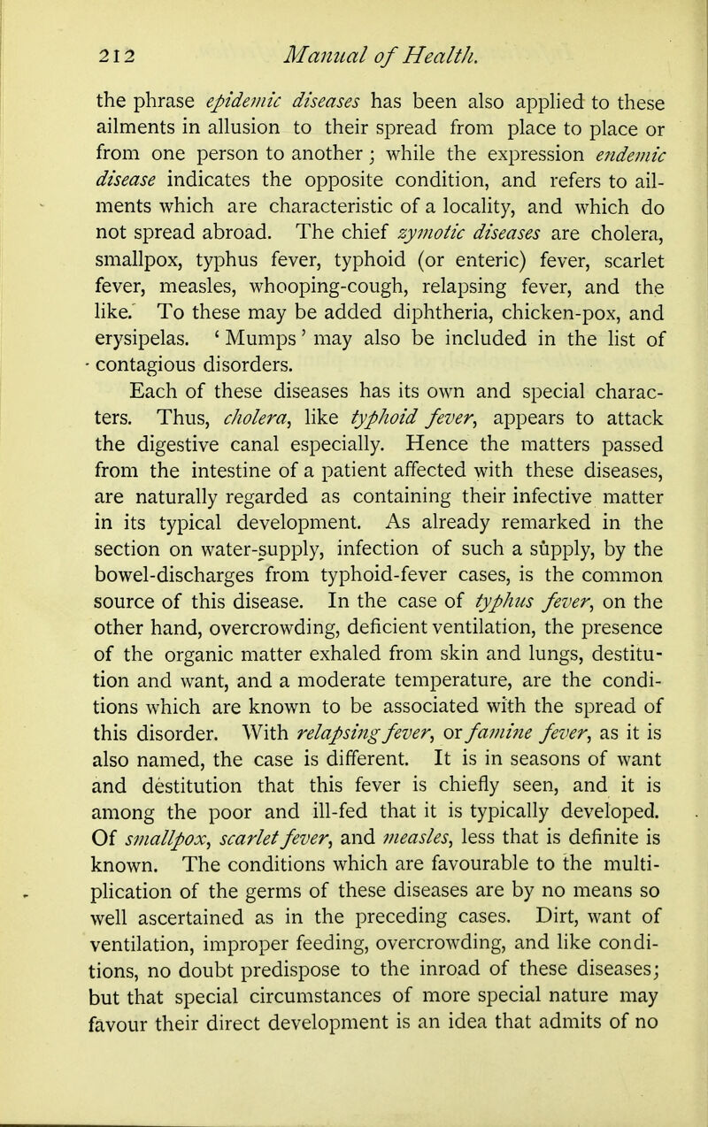 the phrase epidemic diseases has been also applied to these ailments in allusion to their spread from place to place or from one person to another; while the expression endemic disease indicates the opposite condition, and refers to ail- ments which are characteristic of a locality, and which do not spread abroad. The chief zymotic diseases are cholera, smallpox, typhus fever, typhoid (or enteric) fever, scarlet fever, measles, whooping-cough, relapsing fever, and the like/ To these may be added diphtheria, chicken-pox, and erysipelas. ' Mumps' may also be included in the hst of • contagious disorders. Each of these diseases has its own and special charac- ters. Thus, cholera, like typhoid fever, appears to attack the digestive canal especially. Hence the matters passed from the intestine of a patient affected with these diseases, are naturally regarded as containing their infective matter in its typical development. As already remarked in the section on water-supply, infection of such a supply, by the bowel-discharges from typhoid-fever cases, is the common source of this disease. In the case of typhus fever, on the other hand, overcrowding, deficient ventilation, the presence of the organic matter exhaled from skin and lungs, destitu- tion and want, and a moderate temperature, are the condi- tions which are known to be associated with the spread of this disorder. With relapsing fever, or famine fever, as it is also named, the case is different. It is in seasons of want and destitution that this fever is chiefly seen, and it is among the poor and ill-fed that it is typically developed. Of smallpox, scarlet fever, and measles, less that is definite is known. The conditions which are favourable to the multi- phcation of the germs of these diseases are by no means so well ascertained as in the preceding cases. Dirt, want of ventilation, improper feeding, overcrowding, and hke condi- tions, no doubt predispose to the inroad of these diseases; but that special circumstances of more special nature may favour their direct development is an idea that admits of no