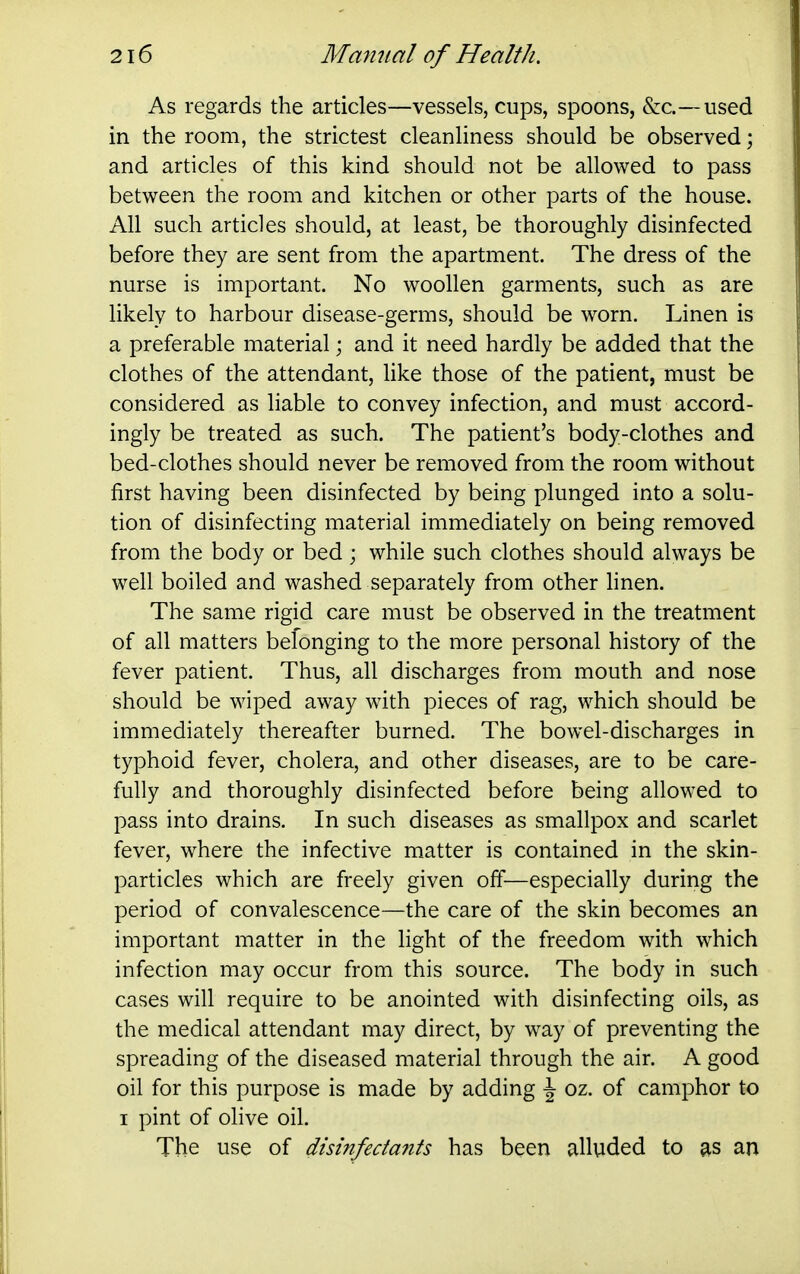 As regards the articles—vessels, cups, spoons, &c.—used in the room, the strictest cleanHness should be observed; and articles of this kind should not be allowed to pass between the room and kitchen or other parts of the house. All such articles should, at least, be thoroughly disinfected before they are sent from the apartment. The dress of the nurse is important. No woollen garments, such as are likely to harbour disease-germs, should be worn. Linen is a preferable material; and it need hardly be added that the clothes of the attendant, like those of the patient, must be considered as liable to convey infection, and must accord- ingly be treated as such. The patient's body-clothes and bed-clothes should never be removed from the room without first having been disinfected by being plunged into a solu- tion of disinfecting material immediately on being removed from the body or bed ; while such clothes should always be well boiled and washed separately from other hnen. The same rigid care must be observed in the treatment of all matters befonging to the more personal history of the fever patient. Thus, all discharges from mouth and nose should be wiped away with pieces of rag, which should be immediately thereafter burned. The bowel-discharges in typhoid fever, cholera, and other diseases, are to be care- fully and thoroughly disinfected before being allowed to pass into drains. In such diseases as smallpox and scarlet fever, where the infective matter is contained in the skin- particles which are freely given off—especially during the period of convalescence—the care of the skin becomes an important matter in the light of the freedom with which infection may occur from this source. The body in such cases will require to be anointed with disinfecting oils, as the medical attendant may direct, by way of preventing the spreading of the diseased material through the air. A good oil for this purpose is made by adding \ oz. of camphor to I pint of olive oil. The use of disinfedafits has been alluded to as an