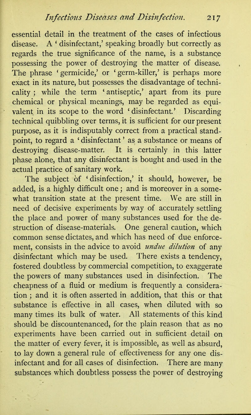 essential detail in the treatment of the cases of infectious disease. A ' disinfectant,' speaking broadly but correctly as regards the true significance of the name, is a substanqe possessing the power of destroying the matter of disease. The phrase 'germicide/ or 'germ-killer,' is perhaps more exact in its nature, but possesses the disadvantage of techni- cality ; while the term ' antiseptic,' apart from its pure chemical or physical meanings, may be regarded as equi- valent in its scope to the word 'disinfectant' Discarding technical quibbling over terms, it is sufficient for our present purpose, as it is indisputably correct from a practical stand- point, to regard a ' disinfectant' as a substance or means of destroying disease-matter. It is certainly in this latter phase alone, that any disinfectant is bought and used in the actual practice of sanitary work. The subject of 'disinfection,' it should, however, be added, is a highly difficult one; and is moreover in a some- what transition state at the present time. We are still in need of decisive experiments by way of accurately settling the place and power of many substances used for the de- struction of disease-materials. One general caution, which common sense dictates, and which has need of due enforce- ment, consists in the advice to avoid undue dilution of any disinfectant which may be used. There exists a tendency, fostered doubtless by commercial competition, to exaggerate the powers of many substances used in disinfection. The cheapness of a fluid or medium is frequently a considera- tion ; and it is often asserted in addition, that this or that substance is effective in all cases, when diluted with so many times its bulk of water. All statements of this kind should be discountenanced, for the plain reason that as no experiments have been carried out in sufficient detail on the matter of every fever, it is impossible, as well as absurd, to lay down a general rule of effectiveness for any one dis- infectant and for all cases of disinfection. There are many substances which doubtless possess the power of destroying