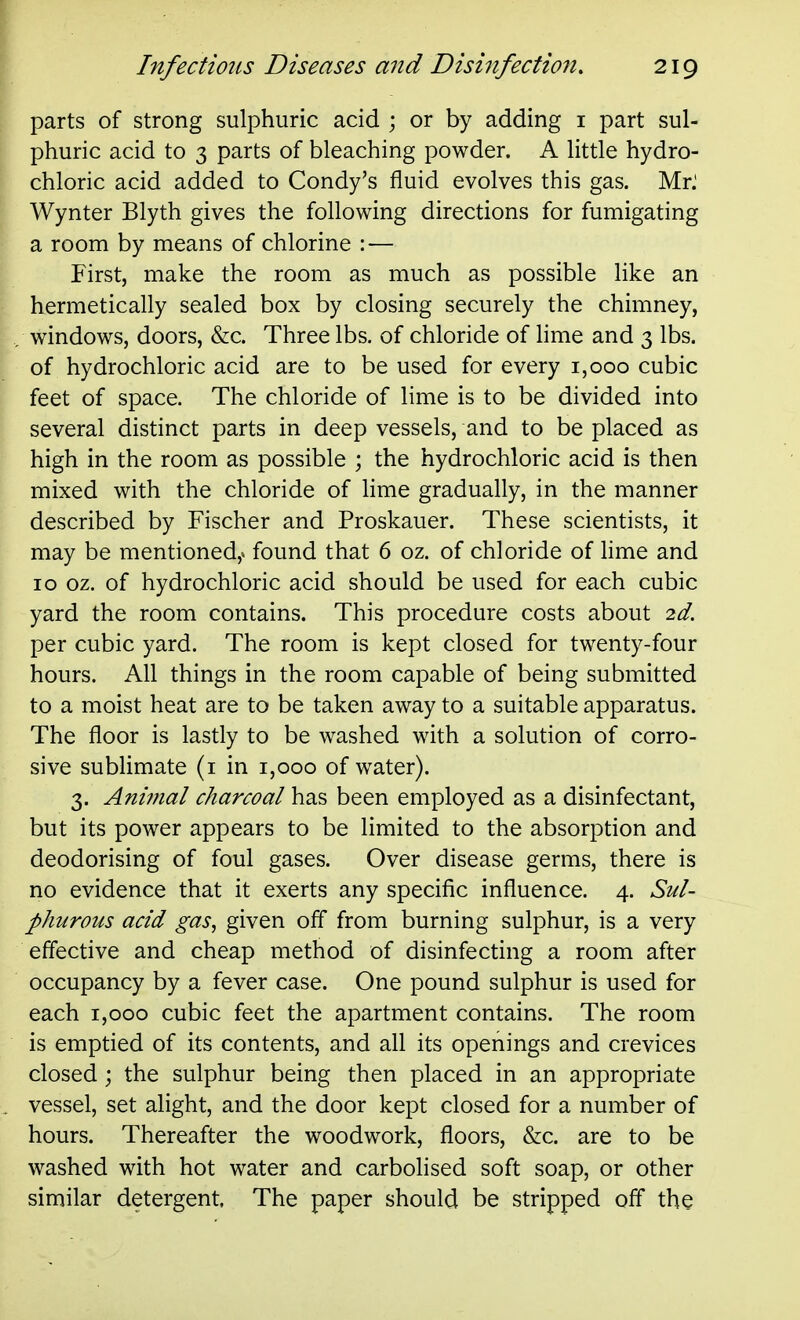 parts of strong sulphuric acid ; or by adding i part sul- phuric acid to 3 parts of bleaching powder. A little hydro- chloric acid added to Condy's fluid evolves this gas. Mr.' Wynter Blyth gives the following directions for fumigating a room by means of chlorine : — First, make the room as much as possible like an hermetically sealed box by closing securely the chimney, windows, doors, &c. Three lbs. of chloride of lime and 3 lbs. of hydrochloric acid are to be used for every 1,000 cubic feet of space. The chloride of lime is to be divided into several distinct parts in deep vessels, and to be placed as high in the room as possible ; the hydrochloric acid is then mixed with the chloride of lime gradually, in the manner described by Fischer and Proskauer. These scientists, it may be mentioned,^ found that 6 oz. of chloride of hme and ID oz. of hydrochloric acid should be used for each cubic yard the room contains. This procedure costs about 2d. per cubic yard. The room is kept closed for twenty-four hours. All things in the room capable of being submitted to a moist heat are to be taken away to a suitable apparatus. The floor is lastly to be washed with a solution of corro- sive sublimate (i in 1,000 of water). 3. Animal charcoal has been employed as a disinfectant, but its power appears to be limited to the absorption and deodorising of foul gases. Over disease germs, there is no evidence that it exerts any specific influence. 4. Sul- phurous acid gas, given off from burning sulphur, is a very effective and cheap method of disinfecting a room after occupancy by a fever case. One pound sulphur is used for each 1,000 cubic feet the apartment contains. The room is emptied of its contents, and all its openings and crevices closed; the sulphur being then placed in an appropriate vessel, set alight, and the door kept closed for a number of hours. Thereafter the woodwork, floors, &c. are to be washed with hot water and carbolised soft soap, or other similar detergent. The paper should be stripped off the