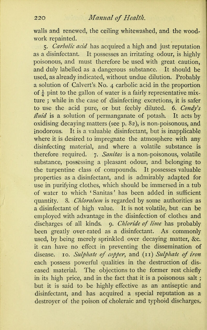 walls and renewed, the ceiling whitewashed, and the wood- work repainted. 5. Carbolic acid has acquired a high and just reputation as a disinfectant. It possesses an irritating odour, is highly poisonous, and must therefore be used with great caution, and duly labelled as a dangerous substance. It should be used, as already indicated, without undue dilution. Probably a solution of Calvert's No. 4 carbolic acid in the proportion of \ pint to the gallon of water is a fairly representative mix- ture j while in the case of disinfecting excretions, it is safer to use the acid pure, or but feebly diluted. 6. Condfs fluid is a solution of permanganate of potash. It acts by oxidising decaying matters (see p. 82), is non-poisonous, and inodorous. It is a valuable disinfectant, but is inapplicable where it is desired to impregnate the atmosphere with any disinfecting material, and where a volatile substance is therefore required. 7. Sanitas is a non-poisonous, volatile substance, possessing a pleasant odour, and belonging to the turpentine class of compounds. It possesses valuable properties as a disinfectant, and is admirably adapted for use in purifying clothes, which should be immersed in a tub of water to which ' Sanitas' has been added in sufficient quantity. 8. Chloraluin is regarded by some authorities as a disinfectant of high value. It is not volatile, but can be employed with advantage in the disinfection of clothes and discharges of all kinds. 9. Chloride of lime has probably been greatly over-rated as a disinfectant. As commonly used, by being merely sprinkled over decaying matter, &c. it can have no effect in preventing the dissemination of disease. 10. Sulphate of copper^ and (11) Sulphate of iron each possess powerful quahties in the destruction of dis- eased material. The objections to the former rest chiefly in its high price, and in the fact that it is a poisonous salt ; but it is said to be highly effective as an antiseptic and disinfectant, and has acquired a special reputation as a destroyer of the poison of choleraic and typhoid discharges,