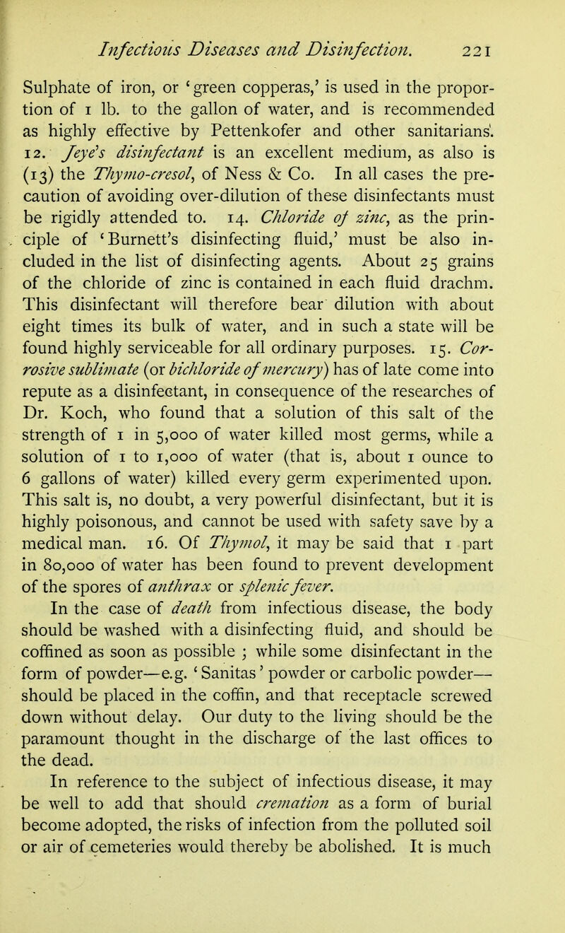 Sulphate of iron, or ' green copperas,' is used in the propor- tion of I lb. to the gallon of water, and is recommended as highly effective by Pettenkofer and other sanitarians'. 12. Jeye^s disinfectant is an excellent medium, as also is (13) the Thymo-cresol^ of Ness & Co. In all cases the pre- caution of avoiding over-dilution of these disinfectants must be rigidly attended to. 14. Chloride oj zinc, as the prin- ciple of 'Burnett's disinfecting fluid,' must be also in- cluded in the list of disinfecting agents. About 25 grains of the chloride of zinc is contained in each fluid drachm. This disinfectant will therefore bear dilution with about eight times its bulk of water, and in such a state will be found highly serviceable for all ordinary purposes. 15. Cor- rosive sublimate (or bichloride of mercury) has of late come into repute as a disinfectant, in consequence of the researches of Dr. Koch, who found that a solution of this salt of the strength of i in 5,000 of water killed most germs, while a solution of I to 1,000 of water (that is, about i ounce to 6 gallons of water) killed every germ experimented upon. This salt is, no doubt, a very powerful disinfectant, but it is highly poisonous, and cannot be used with safety save by a medical man. 16. Of Thymol, it may be said that i part in 80,000 of water has been found to prevent development of the spores of anthrax or splenic fever. In the case of death from infectious disease, the body should be washed with a disinfecting fluid, and should be coffined as soon as possible ; while some disinfectant in the form of powder—e.g. ' Sanitas' powder or carbolic powder— should be placed in the coffin, and that receptacle screwed down without delay. Our duty to the living should be the paramount thought in the discharge of the last offices to the dead. In reference to the subject of infectious disease, it may be well to add that should cremation as a form of burial become adopted, the risks of infection from the polluted soil or air of cemeteries would thereby be abolished. It is much