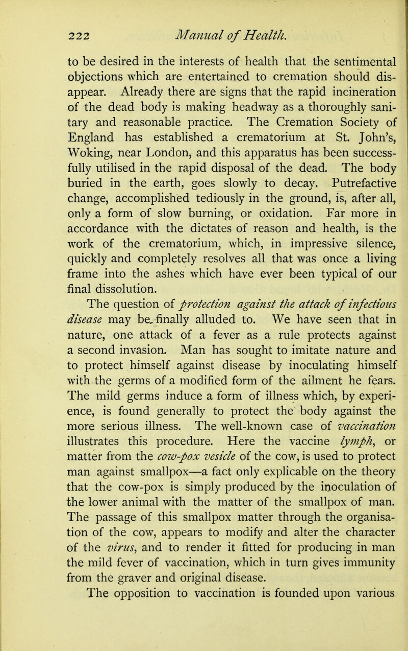 to be desired in the interests of health that the sentimental objections which are entertained to cremation should dis- appear. Already there are signs that the rapid incineration of the dead body is making headway as a thoroughly sani- tary and reasonable practice. The Cremation Society of England has established a crematorium at St. John's, Woking, near London, and this apparatus has been success- fully utilised in the rapid disposal of the dead. The body buried in the earth, goes slowly to decay. Putrefactive change, accomplished tediously in the ground, is, after all, only a form of slow burning, or oxidation. Far more in accordance with the dictates of reason and health, is the work of the crematorium, which, in impressive silence, quickly and completely resolves all that was once a living frame into the ashes which have ever been typical of our final dissolution. The question of protection against the attack of infections disease may be, finally alluded to. We have seen that in nature, one attack of a fever as a rule protects against a second invasion. Man has sought to imitate nature and to protect himself against disease by inoculating himself with the germs of a modified form of the ailment he fears. The mild germs induce a form of illness which, by experi- ence, is found generally to protect the body against the more serious illness. The well-known case of vaccination illustrates this procedure. Here the vaccine lyviph^ or matter from the coiv-pox vesicle of the cow, is used to protect man against smallpox—a fact only explicable on the theory that the cow-pox is simply produced by the inoculation of the lower animal with the matter of the smallpox of man. The passage of this smallpox matter through the organisa- tion of the cow, appears to modify and alter the character of the virus^ and to render it fitted for producing in man the mild fever of vaccination, which in turn gives immunity from the graver and original disease. The opposition to vaccination is founded upon various